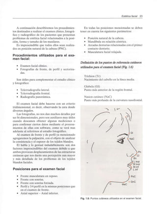 Estética facial 23
A continuación describiremos los procedimien-
tos destinados a realizar el examen clínico, fotográ-
fico y radiográfico de los pacientes que presentan
problemas de estética facial relacionados a la posi-
ción, forma y tamaño de los maxilares.
Es imprescindible que todos ellos sean realiza-
dos en posición natural de la cabeza (PNC).
Procedimientos utilizados para el exa-
men facial:
• Examen facial clínico.
• Fotografías de frente, de perfil y sectoriza-
das.
Son útiles para complementar el estudio clínico
y fotográfico:
• Telerradiografía lateral.
• Telerradiografía frontal.
• Radiografía panorámica.
El examen facial debe hacerse con un criterio
tridimensional, es decir, observando la cara desde
diversos ángulos.
Las fotografías, no nos dan muchos detalles por
ser bi-dimensionales, pero son auxiliares muy útiles
cuando deseamos obtener algunas mediciones o
para confirmar ciertos datos mediante el procesa-
mientos de ellas con software, como se verá mas
adelante al referirnos al estudio fotográfico.
Al examen de frente y de perfil ya mencionado
agregaremos la palpación, con el objeto de analizar
la consistencia y el espesor de los tejidos blandos.
El habla y lo gestual indudablemente son dos
factores imprescindibles del examen debido a que
ambos provocan desplazamientos de las estructuras
cutáneas que nos darán una percepción aun mayor
y más detallada de los problemas de los tejidos
blandos faciales.
Posiciones para el examen facial
• Frente musculatura en reposo.
• Frente con sonrisa.
• Frente con sonrisa forzada.
• Perfil y 3/4perfil en la mismas posiciones que
en el examen de frente.
• Axial superior - Axial inferior.
En todas las posiciones mencionadas se deben
tener en cuenta los siguientes parámetros:
• Posición natural de la cabeza.
• Mandíbula en relación céntrica.
• Arcadas dentarias relacionadas conel primer
contacto dentario.
• Musculatura facial relajada.
Definición de los puntos de referencia cutáneos
utilizados para el examen facial (Fig. 1.6)
Trichion (Tr)
Nacimiento del cabello en la línea media.
Glabela (Gl)
Punto más anterior de la región frontal.
Nasion cutáneo (NaC)
Punto más profundo de la curvaturanasofrontal.
Fig. 1.6: Puntos cutáneos utilizados en el examen facial.
 