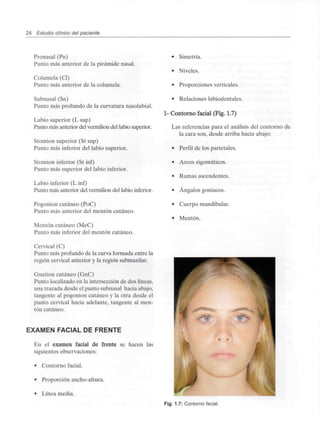 24 Estudio clínico del paciente
Pronasal (Pn)
Punto más anterior de la pirámide nasal.
Columela (Cl)
Punto más anterior de la columela.
Subnasal (Sn)
Punto más profundo de la curvatura nasolabial.
Labio superior (L sup)
Punto más anterior del vermilion del labio superior.
Stomion superior (St sup)
Punto más inferior del labio superior.
Stomion inferior (St inf)
Punto más superior del labio inferior.
Labio inferior (L inf)
Punto más anterior del vermilion del labio inferior.
Pogonion cutáneo (PoC)
Punto más anterior del mentón cutáneo.
Mentón cutáneo (MeC)
Punto más inferior del mentón cutáneo.
Cervical (C)
Punto más profundo de la curva formada entre la
región cervical anterior y la región submaxilar.
Gnation cutáneo (GnC)
Punto localizado en la intersección de dos líneas,
una trazada desde el punto subnasal hacia abajo,
tangente al pogonion cutáneo y la otra desde el
punto cervical hacia adelante, tangente al men-
tón cutáneo.
EXAMEN FACIAL DE FRENTE
En el examen facial de frente se hacen las
siguientes observaciones:
• Contorno facial.
• Proporción ancho-altura.
• Línea media.
• Simetría.
• Niveles.
• Proporciones verticales.
• Relaciones labiodentales.
1- Contorno facial (Fig. 1.7)
Las referencias para el análisis del contorno de
la cara son, desde arriba hacia abajo:
• Perfil de los parietales.
• Arcos zigomáticos.
• Ramas ascendentes.
• Ángulos goníacos.
• Cuerpo mandibular.
• Mentón.
Fig. 1.7: Contorno facial.
 