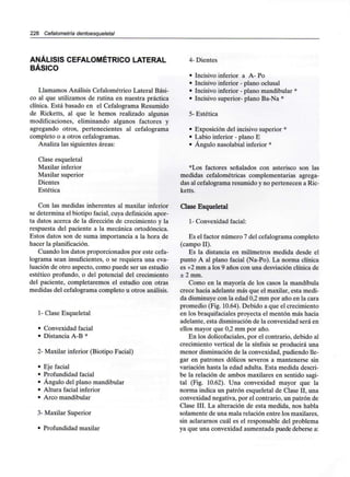 228 Cefalometría dentoesqueletal
ANÁLISIS CEFALOMÉTRICO LATERAL
BÁSICO
Llamamos Análisis Cefalométrico Lateral Bási-
co al que utilizamos de rutina en nuestra práctica
clínica. Está basado en el Cefalograma Resumido
de Ricketts, al que le hemos realizado algunas
modificaciones, eliminando algunos factores y
agregando otros, pertenecientes al cefalograma
completo o a otros cefalogramas.
Analiza las siguientes áreas:
Clase esqueletal
Maxilar inferior
Maxilar superior
Dientes
Estética
Con las medidas inherentes al maxilar inferior
se determina el biotipo facial, cuya definición apor-
ta datos acerca de la dirección de crecimiento y la
respuesta del paciente a la mecánica ortodóncica.
Estos datos son de suma importancia a la hora de
hacer laplanificación.
Cuando los datos proporcionados por este cefa-
lograma sean insuficientes, o se requiera una eva-
luación de otro aspecto, como puede ser un estudio
estético profundo, o del potencial del crecimiento
del paciente, completaremos el estudio con otras
medidas del cefalograma completo u otros análisis.
1- Clase Esqueletal
• Convexidad facial
• Distancia A-B*
2- Maxilar inferior (Biotipo Facial)
• Eje facial
• Profundidad facial
• Ángulo del plano mandibular
• Altura facial inferior
• Arco mandibular
3- Maxilar Superior
• Profundidad maxilar
4- Dientes
• Incisivo inferior a A- Po
• Incisivo inferior - plano oclusal
• Incisivo inferior - plano mandibular *
• Incisivo superior- plano Ba-Na *
5- Estética
• Exposición del incisivo superior *
• Labio inferior - plano E
• Ángulo nasolabial inferior *
*Los factores señalados con asterisco son las
medidas cefalométricas complementarias agrega-
das al cefalograma resumido y no pertenecen a Ric-
ketts.
Clase Esqueletal
1- Convexidad facial:
Es el factor número 7 del cefalograma completo
(campo II).
Es la distancia en milímetros medida desde el
punto A al plano facial (Na-Po). La norma clínica
es +2 mm a los 9 años con una desviación clínica de
± 2 mm.
Como en la mayoría de los casos la mandíbula
crece hacia adelante más que el maxilar, esta medi-
da disminuyecon la edad 0,2 mm por año en la cara
promedio (Fig. 10.64). Debido a que el crecimiento
en los braquifaciales proyecta el mentón más hacia
adelante, esta disminución de la convexidad será en
ellos mayor que 0,2 mm por año.
En los dolicofaciales, por el contrario, debido al
crecimiento vertical de la sínfisis se producirá una
menor disminución de la convexidad, pudiendo lle-
gar en patrones dólicos severos a mantenerse sin
variación hasta la edad adulta. Esta medida descri-
be la relación de ambos maxilares en sentido sagi-
tal (Fig. 10.62). Una convexidad mayor que la
norma indica un patrón esqueletal de Clase II, una
convexidad negativa, por el contrario, un patrón de
Clase III. La alteración de esta medida, nos habla
solamente de una mala relación entre losmaxilares,
sin aclararnos cuál es el responsable del problema
ya que una convexidad aumentada puede deberse a:
 