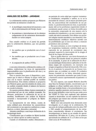 Cefalometría lateral 241
ANÁLISIS DE BJÓRK - JARABAK
La cefalometría estática propuesta por Ricketts
nos permite un minucioso estudio de:
• la morfología craneofacial del paciente y con
ello la determinación del biotipo facial,
• lasposiciones e interrelaciones de los distintos
componentes de las estructuras dentomaxilo-
faciales en varios campos.
Este estudio estático es el punto de partida
para la cefalometría dinámica, que nos permite
prever:
• los cambios que se producirán con el creci-
miento,
• los cambios que se producirán con el trata-
miento,
• la conjunción de ambos (VTO),
y con estos elementos, cefalometría estáticay di-
námica, confeccionar las áreas de superposición
imprescindibles para la planificación del caso y su
posterior evaluación.
Ésta es nuestra base para el diagnóstico y pen-
samos que lo ideal es obtener la mejor visión del
caso con la menor cantidad posible de medidas
cefalométricas. Esta misma conducta es propuesta
por Ricketts quien, para los estudios de rutina, creo
un análisis resumido donde el número de factores
no excede la docena.
En nuestra práctica clínica, hemos constatado la
efectividad del uso de este análisis resumido. No
obstante, preferimos la utilización de un set de
medidas, modificando este análisis de Ricketts
resumido e incorporando el polígono de Bjórk-
Jarabak.
La incorporación de este último, resulta de
suma utilidad para determinar las características
del crecimiento en sus aspectos cualitativos y cuan-
titativos, es decir, dirección y potencial.
Además contribuye a una mejor definición de la
biotipología facial.
Consideramos que el análisis de Bjórk-Jarabak
hace un valioso aporte en ambos aspectos.
Cuando el ortodoncista analiza clínicamente a
un paciente de corta edad que requiere tratamien-
to ortodóncico, ortopédico o ambos, se ve en la
necesidad de conocer, con la mayor precisión posi-
ble, las características del crecimiento de ese pa-
ciente. La predeterminación de éstas, es particular-
mente útil en los problemas esqueletales donde el
crecimiento puede actuar en forma favorable para
la corrección, cooperando de esta manera con la
mecánica de tratamiento o, en caso contrario, agra-
vando aún más la anomalía. Esto último nos permi-
tirá adaptar nuestra mecánica a esa situación yfun-
damentalmente establecer objetivos acordes con
las posibilidades que el caso nos ofrece yenunciar
pronósticos más acertados.
En casos extremos, se corre el peligro de instau-
rar terapéuticas totalmente estériles, dado que la
expresión de un potencial de crecimiento muy
anormal requerirá la intervención de la cirugía al
final de las etapas del desarrollo.
Esto se podía observar con cierta frecuencia en
las Clases III tratadas desde los primeros estadios
de la anomalía. A pesar de la utilización de diver-
sas metodologías biomecánicas aplicadas en las dis-
tintas etapas del crecimiento, era necesaria una
cirugía ortognática al final del desarrollo. Ello crea-
ba en el paciente la sensación de un fracaso tera-
péutico que, en realidad, no existió. El verdadero
fracaso consistió en no haber detectado precoz-
mente los potenciales anormales que tenía el caso,
y hacérselo conocer oportunamente al paciente o a
sus padres.
En otro aspecto, aun cuando Ricketts describe
muy bien los biotipos faciales, encontramos que el
polígono es eficaz también para detectar la reac-
ción que tendrán frente a los procedimientos tera-
péuticos aquellos pacientes pertenecientes a bioti-
pos no muy definidos,como son los que están cerca
del VERT O. Esto será explicado más adelante
cuando se desarrollen en este capítulo los factores
del polígono que tienen una estrecha relación con
la biotipología facial.
Bjórk tuvo una actuación muy destacada como
investigador en el campo de la cefalometría. En
una serie de trabajos publicados entre los años 1947
y 1963 estudió el comportamiento de las estruc-
turas craneofaciales durante el crecimiento. Sus
investigaciones se basan en un estudio de aproxi-
madamente 300 niños de 12 años y de un número
aproximado de soldados de 21 a 23 años en los que
tomó cerca de 90 mediciones.
 