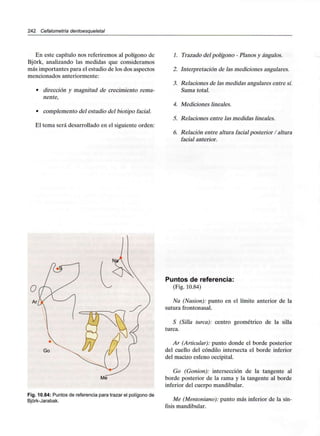 242 Cefalometría dentoesque/etal
En este capítulo nos referiremos al polígono de
Bjork, analizando las medidas que consideramos
más importantes para el estudio de los dos aspectos
mencionados anteriormente:
• dirección y magnitud de crecimiento rema-
nente,
• complemento del estudio del biotipo facial.
El tema será desarrollado en el siguiente orden:
1. Trazado del polígono - Planos y ángulos.
2. Interpretación de las mediciones angulares.
3. Relaciones de las medidas angulares entre sí.
Suma total.
4. Mediciones lineales.
5. Relaciones entre las medidas lineales.
6. Relación entre altura facial posterior / altura
facial anterior.
Go
Fig. 10.84: Puntos de referencia para trazar el polígono de
Bjórk-Jarabak.
Puntos de referencia:
(Fig. 10.84)
Na (Nasion): punto en el límite anterior de la
sutura frontonasal.
S (Silla turca): centro geométrico de la silla
turca.
Ar (Articular): punto donde el borde posterior
del cuello del cóndilo intersecta el borde inferior
del macizo esfeno occipital.
Go (Gonion): intersección de la tangente al
borde posterior de la rama y la tangente al borde
inferior del cuerpo mandibular.
Me (Mentoniano): punto más inferior de la sín-
fisis mandibular.
 