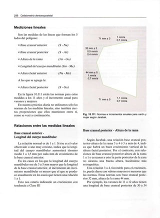 256 Cefalometría dentoesqueletal
Mediciones lineales
Son las medidas de las líneas que forman los 5
lados del polígono:
• Base craneal anterior (S - Na)
• Base craneal posterior (S - Ar)
• Altura de la rama (Ar - Go)
• Longitud del cuerpo mandibular (Go - Me)
• Altura facial anterior (Na - Me)
A las que se agrega la:
• Altura facial posterior (S - Go)
En la figura 10.111 están las normas para estas
medidas a los 11 años y el incremento anual para
varones y mujeres.
En nuestra práctica diaria no utilizamos sólo las
normas de las medidas lineales, sino también cier-
tas proporciones que ellas mantienen entre sí,
como se verá a continuación.
71 mm ± 3
1 mm/a
0,7 mm/a
32 mm ± 3
0,5 mm/a
0,4 mm/a
44 mm ± 5
1 mm/a
0,7 mm/a
71 mm ± 5
1,1 mm/a
0,7 mm/a
Fig. 10.111: Normas e incrementos anuales para varón y
mujer según Jarabak.
Relaciones entre las medidas lineales
Base craneal anterior -
Longitud del cuerpo mandibular
La relación normal es de 1 a 1. Si ése es el valor
observado o uno muy cercano, indica que la longi-
tud del cuerpo mandibular aumentará término
medio 1 a 1,5 mm por cada mm de crecimiento de
la base craneal anterior.
En los casos en los que la longitud del cuerpo
mandibular sea de 3 a 5 mm mayor que la longitud
de la base craneal anterior, el incremento de creci-
miento mandibular es mayor que el que se produ-
ce anualmente en los casos que tienen una relación
l a l .
Esto nos estaría indicando un crecimiento con
tendencia a Clase III
Base craneal posterior - Altura de la rama
Según Jarabak, una relación base craneal pos-
terior-altura de la rama 3 a 4 ó 3 a más de 4, indi-
ca que habrá un buen crecimiento vertical de la
altura facial posterior. Por el contrario, con rela-
ciones de base craneal posterior-altura de la rama
1 a 1 o cercanas a esto la parte posterior de la cara
no alcanza una buena altura, haciéndose más
retrognática.
Una relación 3 a 4, favorable para elcrecimien-
to, puede darse con valores mayores o menores que
las normas. Estas normas son: base craneal poste-
rior 32 mm, altura de la rama 44 mm.
Por ejemplo, los varones de 11 a 12 años tienen
una longitud de base craneal posterior de 30 a 34
 