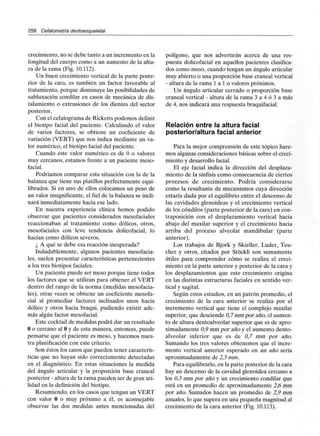 258 Cefalometría dentoesqueletal
crecimiento, no se debe tanto a un incremento en la
longitud del cuerpo como a un aumento de la altu-
ra de la rama (Fig. 10.112).
Un buen crecimiento vertical de la parte poste-
rior de la cara, es también un factor favorable al
tratamiento, porque disminuye las posibilidades de
subluxación condilar en casos de mecánica de dis-
talamiento o extrusiones de los dientes del sector
posterior.
Con el cefalograma de Ricketts podemos definir
el biotipo facial del paciente. Calculando el valor
de varios factores, se obtiene un coeficiente de
variación (VERT) que nos indica mediante un va-
lor numérico, el biotipo facial del paciente.
Cuando este valor numérico es de O o valores
muy cercanos, estamos frente a un paciente meso-
facial.
Podríamos comparar esta situación con la de la
balanza que tiene sus platillos perfectamente equi-
librados. Si en uno de ellos colocamos un peso de
un valor insignificante,el fiel de la balanza se incli-
nará inmediatamente hacia ese lado.
En nuestra experiencia clínica hemos podido
observar que pacientes considerados mesofaciales
reaccionaban al tratamiento como dólicos, otros,
mesofaciales con leve tendencia dolicofacial, lo
hacían como dólicos severos.
¿ A qué se debe esa reacción inesperada?
Indudablemente, algunos pacientes mesofacia-
les, suelen presentar características pertenecientes
a los tres biotipos faciales.
Un paciente puede ser meso porque tiene todos
los factores que se utilizan para obtener el VERT
dentro del rango de la norma (medidas mesofacia-
les), otras veces se obtiene un coeficiente mesofa-
cial al promediar factores inclinados unos hacia
dólico y otros hacia braqui, pudiendo existir ade-
más algún factor mesofacial.
Este cocktail de medidas podrá dar un resultado
O o cercano al Oy de esta manera, entonces, puede
pensarse que el paciente es meso, y hacemos nues-
tra planificación con este criterio.
Son éstos los casos que pueden tener caracterís-
ticas que no hayan sido correctamente detectadas
en el diagnóstico. En estas situaciones la medida
del ángulo articular y la proporción base craneal
posterior - altura de la rama pueden ser de gran uti-
lidad en la definición del biotipo.
Resumiendo, en los casos que tengan un VERT
con valor O o muy próximo a él, es aconsejable
observar las dos medidas antes mencionadas del
polígono, que nos advertirán acerca de una res-
puesta dolicofacial en aquellos pacientes clasifica-
dos como meso, cuando tengan un ángulo articular
muy abierto o una proporción base craneal vertical
- altura de la rama 1 a 1 o valores próximos.
Un ángulo articular cerrado o proporción base
craneal vertical - altura de la rama 3 a 4 ó 3 a más
de 4, nos indicará una respuesta braquifacial.
Relación entre la altura facial
posterior/altura facial anterior
Para la mejor comprensión de este tópico hare-
mos algunas consideraciones básicas sobre el creci-
miento y desarrollo facial.
El eje facial indica la dirección del desplaza-
miento de la sínfisis como consecuencia de ciertos
procesos de crecimiento. Podría considerarse
como la resultante de mecanismos cuya dirección
estaría dada por el equilibrio entre el descenso de
las cavidades glenoideas y el crecimiento vertical
de los cóndilos (parte posterior de la cara) en con-
traposición con el desplazamiento vertical hacia
abajo del maxilar superior y el crecimiento hacia
arriba del proceso alveolar mandibular (parte
anterior).
Los trabajos de Bjork y Skieller, Luder, Teu-
cher y otros, citados por Stóckli son sumamente
útiles para comprender cómo se realiza el creci-
miento en la parte anterior y posterior de la cara y
los desplazamientos que este crecimiento origina
en las distintas estructuras faciales en sentido ver-
tical y sagital.
Según estos estudios, en un patrón promedio, el
crecimiento de la cara anterior se realiza por el
incremento vertical que tiene el complejo maxilar
superior, que desciende 0,7 mm por año, el aumen-
to de altura dentoalveolar superior que es de apro-
ximadamente 0,9 mm por año y el aumento dento-
alveolar inferior que es de 0,7 mm por año.
Sumando los tres valores obtenemos que el incre-
mento vertical anterior esperado en un año sería
aproximadamente de 2,3 mm.
Para equilibrarlo, en la parte posterior de la cara
hay un descenso de la cavidad glenoidea cercano a
los 0,3 mm por año y un crecimiento condilar que
está en un promedio de aproximadamente 2,6 mm
por año. Sumados hacen un promedio de 2,9 mm
anuales, lo que supera en una pequeña magnitud al
crecimiento de la cara anterior (Fig. 10.113).
 