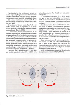 Cefalometría lateral 261
Por el contrario, si el crecimiento vertical del
maxilar superior y los procesos alveolares superior
e inferior son mayores que el de la zona posterior,
el desplazamiento de la sínfísis se hará hacia abajo.
Éste sería el crecimiento "en el sentido de las
agujas del reloj", característico de los dolicofaciales
(Fig. 10.114 B).
El crecimiento "directo hacia abajo" sólo será
posible cuando exista un equilibrio de los incre-
mentos en ambas zonas, es decir, cuando sean exac-
tamente iguales (Fig. 10.114 C).
La planificación del caso tiene como uno de sus
objetivos básicos adaptar el tratamiento alcrecimien-
to de ese paciente. Es en la relación porcentual entre
la altura facial posterior / altura facial anterior donde
encontraremos respuestas bastante precisas para rea-
lizar un estudio prospectivo sobre el tipo de creci-
miento que se manifestará en el paciente. De esta
manera, podremos conocer una de las facetas de la
respuesta al tratamiento, para poder realizar una
planificación que nos permita visualizar con mayor
exactitud los objetivos terapéuticos a alcanzar.
Cuando la altura facial posterior (S - Go) tiene
una medida equivalente entre el 54 y el 58 % de la
altura facial anterior (Na - Me), la cara será de tipo
retrognático.
El crecimiento será menor en el sector poste-
rior que en una cara ortognática, por lo que se
habla de un crecimiento en el sentido de las agujas
del reloj, también llamado crecimiento rotacional
posterior.
Cuando la relación altura facial posterior / ante-
rior es del 64 al 80 %, el crecimiento de la mandí-
bula tendrá una rotación en sentido anterior, tam-
bién llamado "en sentido contrario a las agujas del
reloj", debido a que el incremento de la altura de la
parte posterior de la cara es mayor que en la parte
anterior. Esto influye favorablemente para el avan-
ce de la sínfisis. Se corresponde al biotipo braquifa-
cial de Ricketts.
Entre ambos extremos de relaciones porcentua-
les, es decir 54 a 58 % y 64 a 80% existe un rango
que va desde el 59% al 63%; este porcentaje co-
rrespondería a un crecimiento neutral, o sea casos
que crecen directamente hacia abajo, sin rotación
en ninguno de los 2 sentidos.
Roth explica esto con las esferas direccionales
de crecimiento craneofacial (Fig. 10.115).
Fig. 10.115: Esferas rotacionales.
 