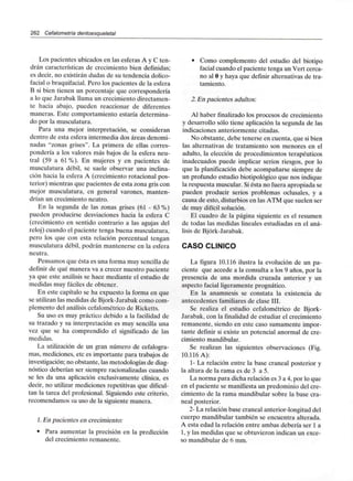 262 Cefalometría dentoesqueletal
Los pacientes ubicados en las esferas A y C ten-
drán características de crecimiento bien definidas;
es decir, no existirán dudas de su tendencia dolico-
facial o braquifacial. Pero los pacientes de la esfera
B si bien tienen un porcentaje que correspondería
a lo que Jarabak llama un crecimiento directamen-
te hacia abajo, pueden reaccionar de diferentes
maneras. Este comportamiento estaría determina-
do por la musculatura.
Para una mejor interpretación, se consideran
dentro de esta esfera intermedia dos áreas denomi-
nadas "zonas grises". La primera de ellas corres-
pondería a los valores más bajos de la esfera neu-
tral (59 a 61 %). En mujeres y en pacientes de
musculatura débil, se suele observar una inclina-
ción hacia la esfera A (crecimiento rotacional pos-
terior) mientras que pacientes de esta zona gris con
mejor musculatura, en general varones, manten-
drían un crecimiento neutro.
En la segunda de las zonas grises (61 - 63%)
pueden producirse desviaciones hacia la esfera C
(crecimiento en sentido contrario a las agujas del
reloj) cuando el paciente tenga buena musculatura,
pero los que con esta relación porcentual tengan
musculatura débil, podrán mantenerse en la esfera
neutra.
Pensamos que ésta es una forma muy sencilla de
definir de qué manera va a crecer nuestro paciente
ya que este análisis se hace mediante el estudio de
medidas muy fáciles de obtener.
En este capítulo se ha expuesto la forma en que
se utilizan las medidas de Bjork-Jarabak como com-
plemento del análisis cefalométrico de Ricketts.
Su uso es muy práctico debido a la facilidad de
su trazado y su interpretación es muy sencilla una
vez que se ha comprendido el significado de las
medidas.
La utilización de un gran número de cefalogra-
mas, mediciones, etc es importante para trabajos de
investigación; no obstante, las metodologías de diag-
nóstico deberían ser siempre racionalizadas cuando
se les da una aplicación exclusivamente clínica, es
decir, no utilizar mediciones repetitivas que dificul-
tan la tarea del profesional. Siguiendo este criterio,
recomendamos su uso de la siguiente manera.
1. En pacientes en crecimiento:
• Para aumentar la precisión en la predicción
del crecimiento remanente.
• Como complemento del estudio del biotipo
facial cuando el paciente tenga un Vert cerca-
no al O y haya que definir alternativas de tra-
tamiento.
2.En pacientes adultos:
Al haber finalizado los procesos de crecimiento
y desarrollo sólo tiene aplicación la segunda de las
indicaciones anteriormente citadas.
No obstante, debe tenerse en cuenta, que si bien
las alternativas de tratamiento son menores en el
adulto, la elección de procedimientos terapéuticos
inadecuados puede implicar serios riesgos, por lo
que la planificación debe acompañarse siempre de
un profundo estudio biotipológico que nos indique
la respuesta muscular. Si ésta no fuera apropiada se
pueden producir serios problemas oclusales, y a
causa de esto, disturbios en las ATM que suelen ser
de muy difícil solución.
El cuadro de la página siguiente es el resumen
de todas las medidas lineales estudiadas en el aná-
lisis de Bjórk-Jarabak.
CASO CLÍNICO
La figura 10.116 ilustra la evolución de un pa-
ciente que accede a la consulta a los 9 años, por la
presencia de una mordida cruzada anterior y un
aspecto facial ligeramente prognático.
En la anamnesis se constata la existencia de
antecedentes familiares de clase III.
Se realiza el estudio cefalométrico de Bjork-
Jarabak, con la finalidad de estudiar el crecimiento
remanente, siendo en este caso sumamente impor-
tante definir si existe un potencial anormal de cre-
cimiento mandibular.
Se realizan las siguientes observaciones (Fig.
10.116 A):
1- La relación entre la base craneal posterior y
la altura de la rama es de 3 a 5.
La norma para dicha relación es 3 a 4, por lo que
en el paciente se manifiesta un predominio del cre-
cimiento de la rama mandibular sobre la base cra-
neal posterior.
2- La relación base craneal anterior-longitud del
cuerpo mandibular también se encuentra alterada.
A esta edad la relación entre ambas debería ser 1a
1, y las medidas que se obtuvieron indican un exce-
so mandibular de 6 mm.
 
