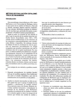 Cefalometría lateral 267
MÉTODO DE EVALUACIÓN CEFALOMÉ-
TRICA DE McNAMARA
Introducción
Esta metodología, desarrollada por el Dr. James
McNamara en la Universidad de Michigan, deriva
en gran parte de los análisis de Ricketts y Harvold
y, además, introduce algunos aspectos originales.
En este método, McNamara propone la construc-
ción de una línea que, partiendo del nasion, es per-
pendicular a Frankfort (nasion perpendicular).
Según su autor, la creación de este método se
debe a que la mayoría de los análisis hasta hoy uti-
lizados fueron desarrollados entre 1940 y 1970,
cuando ciertas modificaciones en las relaciones de
las estructuras craneomaxilofaciales eran conside-
radas difíciles o imposibles. Sin embargo, durante
los últimos 20 años la ortodoncia ha visto la apari-
ción de numerosos procedimientos de cirugía
ortognática que permiten reposicionar casi toda la
estructura ósea de la región maxilofacial. Por otra
parte, se utilizan también procedimientos ortopédi-
cos sumamente efectivos en el tratamiento de las
discrepancias esqueletales. A partir de estos avan-
ces, el autor lo presenta como un análisis que pro-
fundiza en el estudio de las relaciones de los maxi-
lares y las estructuras craneales. En síntesis,
relaciona dientes con dientes, dientes con los maxi-
lares, los maxilares entre sí y ambos con la base cra-
neal.
Las ventajas de este método se podrían resumir
así:
1. Depende principalmente de medidas lineales
más que de medidas angulares. Esto facilita por
una parte el estudio ortopédico y por otra la
comunicación con el paciente y/o sus padres.
2. Analiza la relación intermaxilarno sólo en sen-
tido sagital sino que le agrega el estudio de los
cambios o alteraciones en sentido vertical.
Otros métodos como el de Steiner, Ricketts, etc.
evalúan también horizontal y verticalmente la
posición de los maxilares, pero McNamara
cuantifica la incidencia de los cambios verticales
en la relación sagital; es decir, los integra de tal
manera que forman una unidad de análisis y
hace que la consideración de estos factores por
separado pierda valor diagnóstico.
3. Es útil para estudiar superficialmente el estado
de la vía aérea.
En definitiva, es un elemento que nos ayuda en
el diagnóstico, planificación y evaluación del trata-
miento.
Su desarrollo se basó en estudios de:
1. Valuacionesesqueletales derivadas de los están-
dares de Bolton.
2. Valores seleccionados de un grupo de niños nor-
males del Centro de Investigaciones Ortodónci-
cas de Burlington.
3. Una muestra de Ann Arbor que considera 111
adultos jóvenes con una configuración facial de
buena a excelente.
Los estándares normativos compuestos presen-
tados por McNamara, fueron determinados por
valores promedio de las muestras de Bolton, Bur-
lington y Ann Arbor.
Dijimos al comienzo del capítulo que el cefalo-
grama de McNamara se basaba fundamentalmente
en el de Ricketts y en el de Harvold. En nuestra
práctica, como ya hemos visto, basamos el estudio
del caso en el análisis de Ricketts, al cual conside-
ramos sumamente completo, preciso y eficaz para
el diagnóstico, la planificación y también, debido a
sus aspectos dinámicos, de gran utilidad para el
monitoreo del tratamiento y la evaluación de los
resultados. Por ello, sólo utilizaremos medidas del
cefalograma de McNamara que no impliquen nin-
guna redundancia, circunscribiéndonos a las que
son de utilidad para el estudio esqueletal en los
siguientes casos:
• Pacientes en crecimiento cuya observación
clínica nos alerta sobre posibles problemas
ortopédicos.
• Pacientes adultos en los que los problemas
esqueletales plantean la posibilidad de una
búsqueda de soluciones quirúrgicas.
 