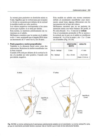 Cefalometría lateral 269
La norma para pacientes en dentición mixta es
O mm. Significa que la vertical pasa por el punto
A. Si éste se encuentra por delante de la vertical
la medida tendrá un valor positivo.
Los valores negativos corresponden a los casos
en los que el punto A se sitúa por detrás.
Esta norma, se mantiene prácticamente sin va-
riaciones en el adulto.
McNamara considera que la norma en el adulto
es de +1 mm, aceptando que el ángulo SNA tiene
un incremento de 1°entre los 6 y los 18 años.
3. Punto pogonion a nasion perpendicular:
También es la distancia lineal entre estas dos
referencias. Relaciona la sínfisis mandibular con
la base craneal.
Cuando el Po está por delante de la vertical se le
da a la medida un valor positivo. Cuando está
por detrás, negativo.
Esta medida no admite una norma constante
debido al crecimiento mandibular cuyo incre-
mento anual tiene algunas diferencias con los
incrementos de la base del cráneo.
McNamara encontró que en un paciente de
dentición mixta con buen balance del perfil, el
Po está ubicado - 8 a - 6 mmde la vertical.
Con el crecimiento promedio el Po se acerca a
la vertical, por lo que en el adulto se establecen
normas de - 4 a O en la mujer y de - 2 a + 2mm
en el hombre (Fig. 10.118).
Pto A - Vertical
Po - Vertical
DENTICIÓN
MIXTA
0 mm
-8 a -6 mm
ADULTO
+ 1 mm
-4 a 0mm
(hasta +2 mm en )
i anos 17 años
Vert-Pto A
O mm
Vert-Po:
-7 mm
Vert-Pto A
O mm
Vert-Po:
-2 mm
Fig. 10.118: La norma vertical-punto A permanece prácticamente estable con el crecimiento. La norma vertical-Po varía,
ya que el crecimiento promedio tiende a avanzar más el mentón que el resto de las estructuras faciales.
 