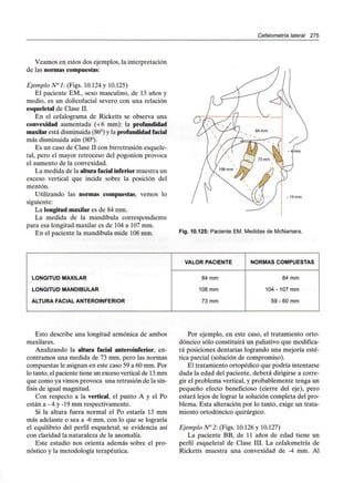 Cefalometría lateral 275
Veamos en estos dos ejemplos, la interpretación
de las normascompuestas:
Ejemplo N°l: (Figs. 10.124 y 10.125)
El paciente EM., sexo masculino, de 13 años y
medio, es un dolicofacial severo con una relación
esqueletal de Clase II.
En el cefalograma de Ricketts se observa una
convexidad aumentada (+6 mm): la profundidad
maxilar está disminuida (86°) y la profundidad facial
más disminuida aún (80°).
Es un caso de Clase II con birretrusión esquele-
tal, pero el mayor retroceso del pogonion provoca
el aumento de la convexidad.
La medida de la alturafacial inferiormuestra un
exceso vertical que incide sobre la posición del
mentón.
Utilizando las normas compuestas, vemos lo
siguiente:
La longitud maxilar es de 84 mm.
La medida de la mandíbula correspondiente
para esa longitud maxilar es de 104 a 107 mm.
En el paciente la mandíbula mide 108mm.
- 19 mm
Fig. 10.125: Paciente EM. Medidas de McNamara.
LONGITUD MAXILAR
LONGITUD MANDIBULAR
ALTURA FACIALANTEROINFERIOR
VALOR PACIENTE
84 mm
108 mm
73 mm
NORMAS COMPUESTAS
84 mm
104 - 107 mm
59 - 60 mm
Esto describe una longitud armónica de ambos
maxilares.
Analizando la altura facial anteroinferior, en-
contramos una medida de 73 mm, pero las normas
compuestas le asignan en este caso 59 a 60 mm. Por
lo tanto, el paciente tiene un exceso vertical de 13mm
que como ya vimos provoca una retrusión de la sín-
fisis de igual magnitud.
Con respecto a la vertical, el punto A y el Po
están a - 4 y -19 mm respectivamente.
Si la altura fuera normal el Po estaría 13 mm
más adelante o sea a -6 mm, con lo que se lograría
el equilibrio del perfil esqueletal; se evidencia así
con claridad la naturaleza de la anomalía.
Este estudio nos orienta además sobre el pro-
nóstico y la metodología terapéutica.
Por ejemplo, en este caso, el tratamiento orto-
dóncico sólo constituirá un paliativo que modifica-
rá posiciones dentarías logrando una mejoría esté-
tica parcial (solución de compromiso).
El tratamiento ortopédico que podría intentarse
dada la edad del paciente, deberá dirigirse a corre-
gir el problema vertical, y probablemente tenga un
pequeño efecto beneficioso (cierre del eje), pero
estará lejos de lograr la solución completa del pro-
blema. Esta alteración por lo tanto, exige un trata-
miento ortodóncico quirúrgico.
Ejemplo N°2: (Figs. 10.126 y 10.127)
La paciente BB, de 11 años de edad tiene un
perfil esqueletal de Clase III. La cefalometría de
Ricketts muestra una convexidad de -4 mm. Al
 