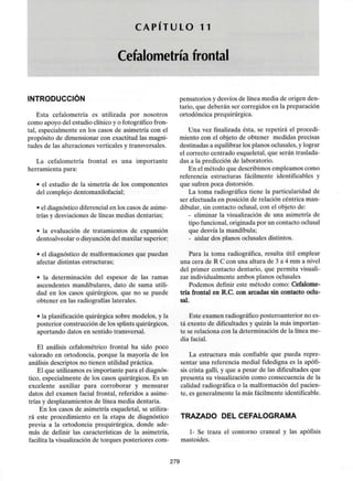 C A P I T U L O 11
Cefalometría frontal
INTRODUCCIÓN
Esta cefalometría es utilizada por nosotros
como apoyo del estudio clínico y o fotográfico fron-
tal, especialmente en los casos de asimetría con el
propósito de dimensionar con exactitud las magni-
tudes de las alteraciones verticales y transversales.
La cefalometría frontal es una importante
herramienta para:
• el estudio de la simetría de los componentes
del complejodentomaxilofacial;
• el diagnóstico diferencial en los casos de asime-
trías y desviaciones de líneas medias dentarias;
• la evaluación de tratamientos de expansión
dentoalveolar o disyunción del maxilar superior;
• el diagnóstico de malformaciones que puedan
afectar distintas estructuras;
• la determinación del espesor de las ramas
ascendentes mandibulares, dato de suma utili-
dad en los casos quirúrgicos, que no se puede
obtener en las radiografíaslaterales.
• la planificación quirúrgica sobre modelos, y la
posterior construcción de los splintsquirúrgicos,
aportando datos en sentido transversal.
El análisis cefalométrico frontal ha sido poco
valorado en ortodoncia, porque la mayoría de los
análisis descriptos no tienen utilidad práctica.
El que utilizamos es importante para el diagnós-
tico, especialmente de los casos quirúrgicos. Es un
excelente auxiliar para corroborar y mensurar
datos del examen facial frontal, referidos a asime-
trías y desplazamientos de línea media dentaria.
En los casos de asimetría esqueletal, se utiliza-
rá este procedimiento en la etapa de diagnóstico
previa a la ortodoncia prequirúrgica, donde ade-
más de definir las características de la asimetría,
facilita la visualización de torques posteriores com-
pensatorios y desvíos de línea media de origen den-
tario, que deberán ser corregidos en la preparación
ortodóncica prequirúrgica.
Una vez finalizada ésta, se repetirá el procedi-
miento con el objeto de obtener medidas precisas
destinadas a equilibrar los planos oclusales,y lograr
el correcto centrado esqueletal, que serán traslada-
das a la predicción de laboratorio.
En el método que describimos empleamos como
referencia estructuras fácilmente identificables y
que sufren poca distorsión.
La toma radiográfica tiene la particularidad de
ser efectuada en posición de relación céntrica man-
dibular, sin contacto oclusal, con el objeto de:
- eliminar la visualización de una asimetría de
tipo funcional, originada por un contacto oclusal
que desvía la mandíbula;
- aislar dos planos oclusales distintos.
Para la toma radiográfica, resulta útil emplear
una cera de R C con una altura de 3 a 4 mm a nivel
del primer contacto dentario, que permita visuali-
zar individualmenteambos planos oclusales
Podemos definir este método como: Cefalome-
tría frontal en R.C. con arcadas sin contacto oclu-
sal.
Este examen radiográficoposteroanterior no es-
tá exento de dificultadesy quizás la más importan-
te se relaciona con la determinación de la línea me-
dia facial.
La estructura más confiable que pueda repre-
sentar una referencia medial fidedigna es la apófi-
sis crista galli, y que a pesar de las dificultades que
presenta su visualización como consecuencia de la
calidad radiográfica o la malformación del pacien-
te, es generalmente la más fácilmenteidentificable.
TRAZADO DEL CEFALOGRAMA
1- Se traza el contorno craneal y las apófisis
mastoides.
279
 
