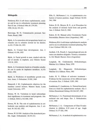 285
Bibliografía
Holdaway RA A soft tissue cephalometric, analy-
sis and its use in orthodontic treatment planning,
Part II Am J Orthod 1984; 85:279-293.
1956: 26 (4): 191-211.
Benvenga, M. N.: Comunicación personal. Sao-
Paulo, Brasil, 1980
Bjórk, A: La naturaleza del prognatismo facial y su
relación con la oclusión normal de los dientes.
A.J.O. 37:106-124, 1951
Bjórk, A: Cranial base development. Am. J.
Orthod. 41:198,1955
Bjórk, A: Facial growth in man, studied with the
aid of metalic in implants, acta Odonto Scand.
13:9-34. 1955.
Bjórk, A: Crecimiento facial en el hombre estudia-
do con la ayuda de implantes metálicos. A.J.O.
42:62, 1956
Bjórk, A: Prediction of mandibular growth rota-
tion. Amer. J. Orthodont. 55:585,1969
Damerell, J. M.: Cephalometric objetives for the
maxilary central incisors. Masters thesis. Loma
Linda University. 1977.
Downs, W. B.: Variations in facial raltionships:
their significance in treatment and prognosis. Am.
J. Orthod. 38:812 y 812-840, 1948
Downs, W. B.: The role of cephalometrics in ort-
hodontic case analysis and diagnosis. Am. J. ort-
hod. 38: 162-182, 1952
Downs, W. B 1956 Analysis of the dentofacial pro-
file. Angle Orthodontist 26:191-212.
Ellis, E., McNamara J. A.: A cephalometric eva-
luation of incisor position. Angle Orthod. 56:324-
344,1986
Enlow, D. H., Moyers, R. E., et al: Procedure for
the analysis of intrinsic facial form and growth.
Am. J. Orthod. 56:6-23,1969.
Enlow, D. H.: Manual sobre Crecimiento Facial.
Intermédica. Buenos Aires (Argentina), 1982
Holdaway RA A soft tissue cephalometricanalysis
and its use in orthodontic treatment planning, Part
I Am J Orthod 1983; 84; 1-28.
Jarabak, J. R., Fizzell, J.: Aparatología del arco de
canto con alambres delgados. Técnica y tratamien-
to. Ed. Mundi. Buenos Aires (Argentina)
Langlade, M.: Cefalometrie Orthodontique.
Maloine S.A. Editeur. París, 1978
Langlade, M.: Diagnostic Orthodontique.
Maloine S.A. Editeur. París, 1981
Luder, H. V.: Effects of activator treatment -
Evidence for the occurrence of two different types
of reaction. Eur. J. Orthod. 3:205, 1981
Lundstrons, F., Lundstrons, A.: Natural head posi-
tions as a basis for cephalometric analysis. Am. J.
Orthos Dentofacial Orthop 101:244-247,1992
McNamara, J. A.: Functional determinants of cra-
niofacial size and shape. Eur. J. Orthodontics.
2:131, 1980
McNamara, J. A.: Components of Class II malo-
clussion in children, 8-10 years of age. Angle
Orthod. 51:177-202, 1981
McNamara, J. A.: A method of cephalometric eva-
 