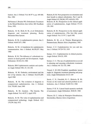 286
luation. Am. J. Orthod. Vol. 86 N° 6. p.p. 449-468.
Dec. 1984
McNamara J, Brudon WL Orthodontic Treatment
in the Mixed Dentition Ann Arbor, MI: Needham
Press, 1993.
Ricketts, R. M.:New perspectives on orientation and
their benefit to clinical orthodontics. Part I and II.
Angle Orthod. 45:238,248,1975. 46:26,36,1976
Ricketts, R. M.: Perspectives in the clinical appli-
cation of cephalometrics. Angle Orthod. 57:115-
150,1981
Ricketts, R. M., Roth, R. M., et al: Orthodontic
diagnosis and treatment planning. Rocky
Mountain Data System
Ricketts, R. M.: A cephalometric syntesis. Am. J.
Orthod. 46:647,673, 1960
Ricketts, R. M.: A foundation for cephalometric
communication. Am. J. Orthod. 46:330,357. May
1960
Ricketts, R. M.: The influence of Orthodontic tre-
atment on facial growth and development. Angle
Orthodont. 30:103,133, 1960
Ricketts, RM Cephalometric analysis and synthe-
sis Angle Orthod 1961; 31: 141-156
Ricketts, R. M.: Esthetics, environment and the
law of lip relation. Am. J. Orthod. 54,4:272,289.
April 1968
Ricketts, R. M.: The evolution of diagnosis to
computerized cephalometrics. Am. J. Orthod.
55,6: 795,803. June 1969
Ricketts, R. M.: Analysis - The Interim. The
Angle Orthod. Vol. 40 N° 2. April 1970
Ricketts, R. M.: The valué of cephalometrics and
computerized technology. Angle Orthod. 42,3:
179,199. July 1972
Ricketts, R. M.: Perspectives in the clinical appli-
cation of cephalometrics. (The first fifty years)
Angle Orthod. Vol. 51 N° 2. April 1981
Ricketts, R. M., et al: Técnica Bioprogresiva.
Panamericana. Buenos Aires (Argentina), 1983
Steiner, C. C: Cephalometrics for you and me.
Am. J. Orthod. 39:729-755, 1953
Steiner, C.C.: Cephalometrics in clinical practice.
Angle Orthod. 29:8-29,1959
Steiner, C. C.: The use of cephalometrics as an aid
to planning and assessing Orthodontic treatment.
Am. J. Orthod. 46: 721-735,1960
Tweed, C. H 1954 Frankfort mandibular incisor
angles in diagnosis:treatment planning and prog-
nosis. Angle Orthodontist 24:121-169
Steele, C. N., Fairchild, R. C., Ricketts, R. M.:
Forum on the tonsil and adenoid problem in ort-
hodontics. Am. J. Orthod. 54:485-514. 1968
Sutton, P. R. N.: Lateral facial asymetry methods
of assessment. Angle Orthodont. 38:82,92. 1968
Thurow, R. C.: Atlas de Principios Ortodóncicos.
Intermédica. Buenos Aires (Argentina).
 