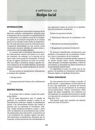C A P Í T U L O 12
Biotipo facial
INTRODUCCIÓN
En esta sección nos referiremos al manejo de los
diferentes métodos cefalométricos utilizados para
el diagnóstico de las anomalíasy la planificación de
su tratamiento. La tendencia actual de la ortodon-
cia apunta a un concepto integrador de la estética
facial con los métodos tradicionales de diagnóstico.
Por ello cada uno de los temas de cefalometría den-
toesqueletal desarrollados en esta sección estará
relacionado con otros referidos al examen clínicoy
cefalométrico de los tejidos blandos.
La relación entre el problema dentoalveolar y
las consecuencias estéticas del mismo no es siem-
pre constante, sin embargo, en la mayoría de los
casos existe cierto grado de correlación. El hecho
de que en algunos pacientes no existe esa correla-
ción, nos obliga a considerar siempre aquellos fac-
tores intrínsecos de los tejidos blandos y posturales
craneocervicales que tienen incidencia en esta dis-
paridad.
En esta sección de interpretación cefalométrica
se incluyen dos capítulos.
1- Biotipo facial
2- Interpretación de los datos de la cefalometría
laeral
BIOTIPO FACIAL
Es el primer dato a obtener a partir del cefalo-
grama básico.
Es de suma importancia para el estudio de
pacientes en crecimiento porque a partir de su
determinación podremos adaptar la planificación
acorde a las características faciales que tendrá el
paciente una vez expresado el crecimiento. Ade-
más, señala conductas mecánicas a seguir y alerta
sobre la utilización de procedimientos que resulta-
rán inadecuados para cada patrón, en pacientes con
o sin crecimiento. En resumen, sugiere una direc-
ción inicial para la planificación. Pensamos que en
el pasado, el desconocimiento de la biotipología era
una importante fuente de errores en la planifica-
ción del tratamiento ortodóncico.
Existen tres patrones faciales:
• Dolicofacial (dirección de crecimiento verti-
cal)
• Mesofacial (crecimiento promedio)
• Braquifacial (crecimiento horizontal)
Es necesario identificarlos correctamente para
planificar el tratamiento de los problemas existen-
tes y hacer el pronóstico de los resultados.
Si bien diferentes anomalías pueden asentar en
un mismo biotipo facial, ciertas maloclusiones
están asociadas con biotipos específicos, o dicho de
otra manera, se presentan con mayor frecuencia en
un determinado patrón facial.
Lo importante es tener en cuenta que la res-
puesta a la mecánica de tratamiento está indisolu-
blemente ligada a la tipología del paciente.
Patrón dolicofacial
En estos pacientes la cara es larga y estrecha , el
perfil convexo y generalmente el tercio inferior de
la cara está aumentado. La posición del mentón
está retruída, con un acortamiento de la distancia
cérvico-mentoniana. Poseen musculatura débil,
ángulo del plano mandibular muy inclinado con
una tendencia a la mordida abierta anterior, debido
a la dirección de crecimiento vertical de la mandí-
bula (Fig. 12.1).
Este patrón suele estar asociado con maloclu-
siones de Clase II División 1.
289
 
