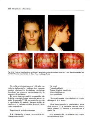 292 Interpretación cefalométrica
Fig. 12.3: Paciente braquifacialcon tendencia a la disminución del tercio inferior de la cara y una posición avanzada del
mentón. Presenta una anomalía de Clase II con mordida profunda.
Sin embargo, otros pacientes no evidencian con
tanta claridad su patrón, y podemos observar en sus
medidas cefalómetricas desviaciones en distintas
direcciones que nos crean ciertas dudas sobre la
naturaleza de su biotipo.
En ambas situaciones, es decir, con medidas más
definidas o menos definidas, resulta útil obtener un
índice denominado VERT, que nos define no sólo
el patrón facial del paciente, sino que también lo
clasifica por el grado de severidad dentro del bioti-
po correspondiente.
Se procede de la siguiente manera:
1. Se observan las primeras cinco medidas del
cefalograma resumido:
Eje facial
Profundidad facial
Ángulo del plano mandibular
Altura facial inferior
Arco mandibular
2. Para cada una de ellas calculamos la desvia-
ción a partir de la norma.
3.Las desviaciones hacia patrón dolico llevan
signo negativo (-), y las desviaciones en sentido
braqui, positivo (+). Las que se mantienen en la
norma (0).
4. Se promedian las cinco desviaciones con su
correspondiente signo.
 