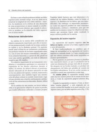 32 Estudio clínico del paciente
En base a esta relación podemos definir un labio
superior corto, normal o largo. A su vez, debe ser la
mitad de la longitud del área labio inferior + men-
tón. La incidencia en la estética de una alteración
de estas proporciones es mayor cuando se estable-
ce dentro del tercio inferior, que cuando la altera-
ción se produce en la relación del labio superior
con el tercio medio.
Relaciones labiodentales
La estética de la sonrisa debe considerarse un
objetivo sumamente importante, por ello es necesa-
rio un pormenorizado estudio de los teijos cutáneos
en reposo y en la dinámica gestual. Un paciente
puede tener al final de un tratamiento ortodóncico
una perfecta relación de las bases esqueletales entre
sí y con el resto del macizo craneofacial, y una per-
fecta oclusión funcional, y a pesar de ello, puede no
tener una sonrisa agradable, con toda la influencia
negativa que ello implica.
Un objetivo importante de un tratamiento orto-
dóncico u ortodóncico-quirúrgico es armonizar la
exposición de los dientes anteriores durante el
habla y la sonrisa. Se deberá obtener el posiciona-
miento adecuado de los dientes anteriores no sólo
en los tres planos del espacio, vertical, transversal y
anteroposterior, sino también lograr una orienta-
ción del plano oclusal en sentido transversal y sagi-
tal que permita una relación estéticamente satisfac-
toria de las estructuras involucradas: dientes, labios
y encía.
En la estética de una sonrisa, un factor indiscu-
tible es la apreciación subjetiva de quien la percibe,
que tendrá influencias culturales y sociales propias.
También habrá factores que son inherentes a la
calidad de los tejidos blandos, como la forma, el
espesor y la dinámica de los labios, que son inmo-
dificables. Sin embargo, es importante parametri-
zar todos los aspectos posibles de estas relaciones
labiodentales, estáticas y dinámicas, para que del
análisis de los mismos surjan los objetivos de trata-
miento que permitan lograr como resultado la
mejor estética posible de la sonrisa.
Exposición del incisivo superior
La exposición del incisivo superior con los
labios en reposo, será de 2,5 a 4 mm, según la edad
y sexo del paciente.
Si bien tradicionalmente se establece que el
rango de normalidad en la exposición del incisivo
superior se extiende desde 1 a 5 mm. consideramos
que los valores extremos sólo serán aceptables en
escasas oportunidades.
Por lo general, en pacientes jóvenes se planifica
una exposición mayor, ya que se producirá con la
edad una disminución,porque más allá de un posi-
ble desgaste de los bordes incisales, se produce un
alargamiento del labio por pérdida de tensión de
los tejidos subcutáneos. A su vez, en los varones, se
considera nomal una exposición es más baja.
En sonrisa plena, la exposición normal oscila
entre las tres cuartas partes de la corona de los inci-
sivos, y 2 mm de exposición gingival anterior (Fig.
1.19).
Cuando la exposición es mayor a 2 mm, se deno-
mina "sonrisa gingival", y está originada por un
exceso vertical del maxilar en la parte anterior, o en
algunos casos, por un labio superior corto (Fig. 1.20).
Fig. 1.19: Exposición normal de incisivos, en reposo y sonrisa.
 