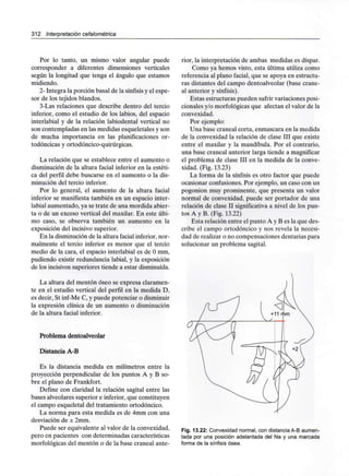 312 Interpretación cefalométríca
Por lo tanto, un mismo valor angular puede
corresponder a diferentes dimensiones verticales
según la longitud que tenga el ángulo que estamos
midiendo.
2- Integra la porción basal de la sínfisisy el espe-
sor de los tejidos blandos.
3-Las relaciones que describe dentro del tercio
inferior, como el estudio de los labios, del espacio
interlabial y de la relación labiodental vertical no
son contempladas en las medidas esqueletales y son
de mucha importancia en las planificaciones or-
todóncicas y ortodóncico-quirúrgicas.
La relación que se establece entre el aumento o
disminución de la altura facial inferior en la estéti-
ca del perfil debe buscarse en el aumento o la dis-
minución del tercio inferior.
Por lo general, el aumento de la altura facial
inferior se manifiesta también en un espacio inter-
labial aumentado, ya se trate de una mordida abier-
ta o de un exceso vertical del maxilar. En este últi-
mo caso, se observa también un aumento en la
exposición del incisivo superior.
En la disminución de la altura facial inferior, nor-
malmente el tercio inferior es menor que el tercio
medio de la cara, el espacio interlabial es de Omm,
pudiendo existir redundancia labial, y la exposición
de los incisivos superiores tiende a estar disminuida.
La altura del mentón óseo se expresa claramen-
te en el estudio vertical del perfil en la medida D,
es decir, St inf-Me C, y puede potenciar odisminuir
la expresión clínica de un aumento o disminución
de la altura facial inferior.
Problema dentoalveolar
Distancia A-B
Es la distancia medida en milímetros entre la
proyección perpendicular de los puntos A y B so-
bre el plano de Frankfort.
Define con claridad la relación sagital entre las
bases alveolares superior e inferior, que constituyen
el campo esqueletal del tratamiento ortodóncico.
La norma para esta medida es de 4mm con una
desviación de ± 2mm.
Puede ser equivalente al valor de la convexidad,
pero en pacientes con determinadas características
morfológicas del mentón o de la base craneal ante-
rior, la interpretación de ambas medidas es dispar.
Como ya hemos visto, esta última utiliza como
referencia al plano facial, que se apoya en estructu-
ras distantes del campo dentoalveolar (base crane-
al anterior y sínfisis).
Estas estructuras pueden sufrir variaciones posi-
cionales y/o morfológicas que afectan el valor de la
convexidad.
Por ejemplo:
Una base craneal corta, enmascara en la medida
de la convexidad la relación de clase III que existe
entre el maxilar y la mandíbula. Por el contrario,
una base craneal anterior larga tiende a magnificar
el problema de clase III en la medida de la conve-
xidad. (Fig. 13.23)
La forma de la sínfisis es otro factor que puede
ocasionar confusiones.Por ejemplo, un caso con un
pogonion muy prominente, que presenta un valor
normal de convexidad, puede ser portador de una
relación de clase II significativa a nivel de los pun-
tos A y B. (Fig.13.22)
Esta relación entre el punto A y B es la que des-
cribe el campo ortodóncico y nos revela la necesi-
dad de realizar o no compensaciones dentariaspara
solucionar un problema sagital.
Fig. 13.22: Convexidad normal, con distancia A-B aumen-
tada por una posición adelantada del Na y una marcada
forma de la sínfisis ósea.
 