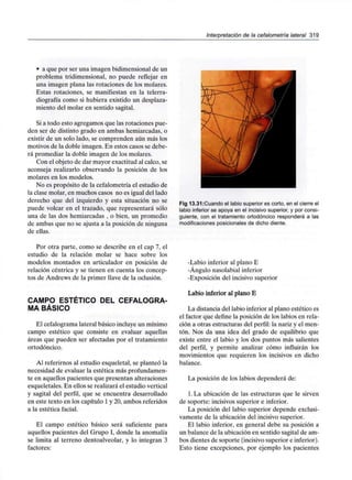 Interpretación de la cefalometría lateral 319
• a que por ser una imagen bidimensional de un
problema tridimensional, no puede reflejar en
una imagen plana las rotaciones de los molares.
Estas rotaciones, se manifiestan en la telerra-
diografía como si hubiera existido un desplaza-
miento del molar en sentido sagital.
Si a todo esto agregamos que las rotaciones pue-
den ser de distinto grado en ambas hemiarcadas, o
existir de un solo lado, se comprenden aún más los
motivos de la doble imagen. En estos casos se debe-
rá promediar la doble imagen de los molares.
Con el objeto de dar mayor exactitud al calco, se
aconseja realizarlo observando la posición de los
molares en los modelos.
No es propósito de la cefalometría el estudio de
la clase molar, en muchos casos no es igual del lado
derecho que del izquierdo y esta situación no se
puede volcar en el trazado, que representará sólo
una de las dos hemiarcadas , o bien, un promedio
de ambas que no se ajusta a la posición de ninguna
de ellas.
Por otra parte, como se describe en el cap 7, el
estudio de la relación molar se hace sobre los
modelos montados en articulador en posición de
relación céntrica y se tienen en cuenta los concep-
tos de Andrews de la primer llave de la oclusión.
CAMPO ESTÉTICO DEL CEFALOGRA-
MA BÁSICO
El cefalograma lateral básico incluye un mínimo
campo estético que consiste en evaluar aquellas
áreas que pueden ser afectadas por el tratamiento
ortodóncico.
Al referirnos al estudio esqueletal, se planteó la
necesidad de evaluar la estética más profundamen-
te en aquellos pacientes que presentan alteraciones
esqueletales. En ellos se realizará el estudio vertical
y sagital del perfil, que se encuentra desarrollado
en este texto en los capítulo 1 y 20, ambos referidos
a la estética facial.
El campo estético básico será suficiente para
aquellos pacientes del Grupo I, donde la anomalía
se limita al terreno dentoalveolar, y lo integran 3
factores:
Fig 13.31:Cuando el labio superiores corto, en el cierre el
labio inferior se apoya en el incisivo superior, y por consi-
guiente, con el tratamiento ortodóncico responderá a las
modificaciones posicionalesde dicho diente.
-Labio inferior al plano E
-Ángulo nasolabial inferior
-Exposición del incisivo superior
Labio inferior al plano E
La distancia del labio inferior al plano estético es
el factor que define la posición de los labios en rela-
ción a otras estructuras del perfil: la nariz y el men-
tón. Nos da una idea del grado de equilibrio que
existe entre el labio y los dos puntos más salientes
del perfil, y permite analizar cómo influirán los
movimientos que requieren los incisivos en dicho
balance.
La posición de los labios dependerá de:
l.La ubicación de las estructuras que le sirven
de soporte: incisivos superior e inferior.
La posición del labio superior depende exclusi-
vamente de la ubicación del incisivo superior.
El labio inferior, en general debe su posición a
un balance de la ubicación en sentido sagital de am-
bos dientes de soporte (incisivo superior e inferior).
Esto tiene excepciones, por ejemplo los pacientes
 