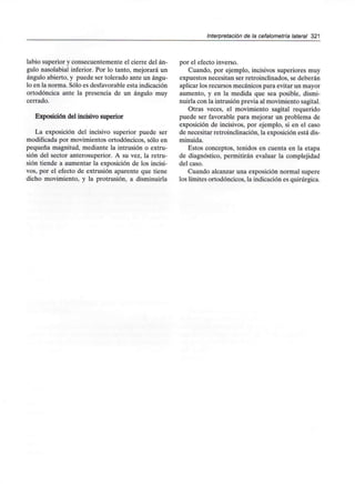 Interpretación de la cefalometría lateral 321
labio superior y consecuentemente el cierre del án-
gulo nasolabial inferior. Por lo tanto, mejorará un
ángulo abierto, y puede ser tolerado ante un ángu-
lo en la norma. Sólo es desfavorable esta indicación
ortodóncica ante la presencia de un ángulo muy
cerrado.
Exposición del incisivo superior
La exposición del incisivo superior puede ser
modificada por movimientos ortodóncicos, sólo en
pequeña magnitud, mediante la intrusión o extru-
sión del sector anterosuperior. A su vez, la retru-
sión tiende a aumentar la exposición de los incisi-
vos, por el efecto de extrusión aparente que tiene
dicho movimiento, y la protrusión, a disminuirla
por el efecto inverso.
Cuando, por ejemplo, incisivos superiores muy
expuestos necesitan ser retroinclinados, se deberán
aplicar los recursos mecánicos para evitar un mayor
aumento, y en la medida que sea posible, dismi-
nuirla con la intrusión previa al movimiento sagital.
Otras veces, el movimiento sagital requerido
puede ser favorable para mejorar un problema de
exposición de incisivos, por ejemplo, si en el caso
de necesitar retroinclinación, la exposición está dis-
minuida.
Estos conceptos, tenidos en cuenta en la etapa
de diagnóstico, permitirán evaluar la complejidad
del caso.
Cuando alcanzar una exposición normal supere
los límites ortodóncicos, la indicación es quirúrgica.
 