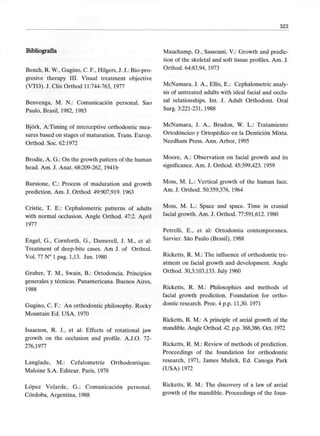 323
Bibliografía
Bench, R. W., Gugino, C. F., Hilgers, J. J.: Bio-pro-
gresive therapy III. Visual treatment objective
(VTO). J. Clin Orthod 11:744-763, 1977
Benvenga, M. N.: Comunicación personal. Sao
Paulo, Brasil, 1982, 1983
Bjórk, A:Timing of interceptive orthodontic mea-
sures based on stages of maturation. Trans. Europ.
Orthod. Soc. 62:1972
Brodie, A. G.: On the growth pattern of the human
head. Am. J. Anat. 68:209-262, 1941b
Burstone, C.: Process of maduration and growth
prediction. Am. J. Orthod. 49:907,919. 1963
Cristie, T. E.: Cephalometric patterns of adults
with normal occlusion. Angle Orthod. 47:2. April
1977
Engel, G., Cornforth, G., Damerell, J. M., et al:
Treatment of deep-bite cases. Am J. of Orthod.
Vol. 77 N° 1 pag. 1,13. Jan. 1980
Graber, T. M., Swain, B.: Ortodoncia. Principios
generales y técnicas. Panamericana. Buenos Aires,
1988
Gugino, C. F.: An orthodontic philosophy. Rocky
Mountain Ed. USA. 1970
Isaacson, R. J., et al: Effects of rotational jaw
growth on the occlusion and profile. A.J.O. 72-
276,1977
Langlade, M.: Cefalometrie Orthodontique.
Maloine S.A. Editeur. París, 1978
López Velarde, G.: Comunicación personal.
Córdoba, Argentina, 1988
Mauchamp, O., Sassouni, V.: Growth and predic-
tion of the skeletal and soft tissue profiles. Am. J.
Orthod. 64:83,94, 1973
McNamara, J. A., Ellis, E.: Cephalometric analy-
sis of untreated adults with ideal facial and occlu-
sal relationships. Int. J. Adult Orthodont. Oral
Surg. 3:221-231, 1988
McNamara, J. A., Brudon, W. L.: Tratamiento
Ortodóncico y Ortopédico en la Dentición Mixta.
Needham Press. Ann. Arbor, 1995
Moore, A.: Observation on facial growth and its
significance. Am. J. Orthod. 45:399,423. 1959
Moss, M. L.: Vertical growth of the human face.
Am. J. Orthod. 50:359,376, 1964
Moss, M. L.: Space and space. Time in cranial
facial growth. Am. J. Orthod. 77:591,612. 1980
Petrelli, E., et al: Ortodontia contemporánea.
Sarvier. Sao Paulo (Brasil), 1988
Ricketts, R. M.: The influence of orthodontic tre-
atment on facial growth and development. Angle
Orthod. 30,3:103,133. July 1960
Ricketts, R. M.: Philosophies and methods of
facial growth prediction. Foundation for ortho-
dontic research. Proc. 4 p.p. 11,30. 1971
Ricketts, R. M.: A principie of arcial growth of the
mandible. Angle Orthod. 42. p.p. 368,386. Oct. 1972
Ricketts, R. M.: Review of methods of prediction.
Proceedings of the foundation for orthodontic
research, 1971, James Mulick, Ed. Canoga Park
(USA) 1972
Ricketts, R. M.: The discovery of a law of arcial
growth of the mandible. Proceedings of the foun-
 