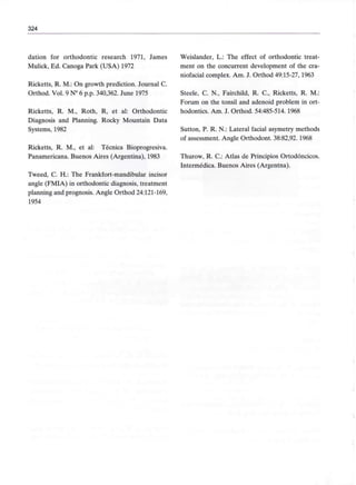 324
dation for orthodontic research 1971, James
Mulick, Ed. Canoga Park (USA) 1972
Ricketts, R. M.: On growth prediction. Journal C.
Orthod. Vol. 9 N° 6 p.p. 340,362. June 1975
Ricketts, R. M., Roth, R, et al: Orthodontic
Diagnosis and Planning. Rocky Mountain Data
Systems, 1982
Ricketts, R. M., et al: Técnica Bioprogresiva.
Panamericana. Buenos Aires (Argentina), 1983
Tweed, C. H.: The Frankfort-mandibular incisor
angle (FMIA) in orthodontic diagnosis, treatment
planning and prognosis. Angle Orthod 24:121-169,
1954
Weislander, L.: The effect of orthodontic treat-
ment on the concurrent development of the cra-
niofacial complex. Am. J. Orthod 49:15-27,1963
Steele, C. N., Fairchild, R. C., Ricketts, R. M.:
Forum on the tonsil and adenoid problem in ort-
hodontics. Am. J. Orthod. 54:485-514. 1968
Sutton, P. R. N.: Lateral facial asymetry methods
of assessment. Angle Orthodont. 38:82,92. 1968
Thurow, R. C.: Atlas de Principios Ortodóncicos.
Intermédica. Buenos Aires (Argéntea).
 