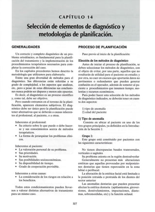 C A P Í T U L O 14
Selección de elementos de diagnóstico y
metodologías de planificación.
GENERALIDADES
Un correcto y completo diagnóstico de un pro-
blema ortodóncico, es fundamental para la planifi-
cación del tratamiento y la implementación de los
procedimientos terapéuticos necesarios para com-
pletar la corrección del caso.
En los capítulos precedentes hemos descrito la
metodología que utilizamos para elaborarlo.
Existe una gran diversidad de métodos para el
diagnóstico. Sus diferencias están referidas a su
grado de complejidad, a los aspectos que analizan,
etc., pero a pesar de estas diferencias sus conclusio-
nes nunca podrán ser dispares y menos aún opuestas.
Es decir, el diagnóstico es un proceso científico
y, como tal, debe ser objetivo.
Pero cuando entramos en el terreno de la plani-
ficación, aparecen elementos subjetivos. El diag-
nóstico debe ser único pero la planificación puede
tener alternativas que se deberán a causas inheren-
tes al profesional, al paciente, o a otras.
Inherentes alprofesional:
• Su criterio sobre lo que puede o debe hacer-
se y sus conocimientos acerca de métodos
terapéuticos.
• La forma de jerarquizar los problemas clíni-
cos.
Inherentes al paciente:
• La valoración personal de su problema.
• Susprioridades.
• Sumotivación.
• Susposibilidades socioeconómicas.
• Su disponibilidad de tiempo.
• Grado de cooperación previsible.
Inherentes a otras causas:
• La consideración de los riesgos en relación a
los beneficios.
Todos estos condicionamientos pueden llevar-
nos a valorar distintas alternativas de tratamiento
para un mismo caso.
PROCESO DE PLANIFICACIÓN
Paso previo al inicio de laplanificación:
Elección de los métodos de diagnóstico
Antes de iniciar el proceso de planificación, se
deben seleccionar los métodos de diagnóstico, con
el objeto de evitar, por una parte, aquellos que no
resultarán de utilidad para el paciente en estudio; y
por otra, no caer en excesos que aportarán datos no
pertinentes o redundantes que pueden generar
confusión en el operador, además de someter al pa-
ciente a procedimientos que insumen tiempo, mo-
lestias y recursos económicos.
Para poder hacer esta selección de los métodos
de diagnósticoindicados,se deberán tener en cuen-
ta dos aspectos:
1) tipo de anomalía
2) edad del paciente
1) Tipo de anomalía
Consiste en ubicar al paciente en uno de los
tres grupos principales, ya definidos en la Introduc-
ción de la Sección 1:
Grupo 1:
Este grupo está constituido por pacientes con
las siguientes características:
No tienen discrepancias básales transversales,
verticales o sagitales
Su problema asienta en la región dentoalveolar
Generalmente no presentan más alteraciones
estéticas que aquellas provocadas por malposicio-
nes dentarias que tienen repercusión en la zona
labial o peribucal.
La alteración de la estética facial está limitada a
la posición retruida o protruida de los dientes del
sector anterior
Las anomalías dentarias que pueden presentar
afectan la estética dentaria (apiñamientos, girover-
siones, desnivelamientos, impactaciones, diaste-
mas, sobremordidas, etc) y la función oclusal.
327
 