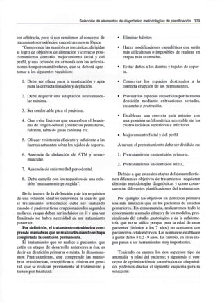 Selección de elementos de diagnóstico metodologías de planificación 329
cer arbitraria, pero si nos remitimos al concepto de
tratamiento ortodóncico encontraremos su lógica.
"Comprende las maniobras mecánicas,dirigidas
al logro de objetivos de alineación y correcto posi-
cionamiento dentario, mejoramiento facial y del
perfil, y una oclusión en armonía con las articula-
ciones temporomandibulares, que se deberá apro-
ximar a los siguientes requisitos:
1. Debe ser eficaz para la masticación y apta
para la correcta fonación y deglución.
2. Debe requerir una adaptación neuromuscu-
lar mínima.
3. Ser confortable para el paciente.
4. Que evite factores que exacerben el bruxis-
mo de origen oclusal (contactos prematuros,
fulcrum, falta de guías caninas) etc.
5. Ofrecer resistencia eficiente y suficiente a las
fuerzas actuantes sobre los tejidos de soporte.
6. Ausencia de disfunción de ATM y neuro-
muscular.
7. Ausencia de enfermedad periodontal.
8. Debe cumplir con los requisitos de una oclu-
sión "mutuamente protegida".
De la lectura de la definición y de los requisitos
de una oclusión ideal se desprende la idea de que
el tratamiento ortodóncico debe ser realizado
cuando el paciente tiene erupcionados los segundos
molares, ya que deben ser incluidos en él y una vez
finalizado no habrá necesidad de un tratamiento
posterior.
Por definición, el tratamiento ortodóncico com-
prende maniobras que se realizarán cuando sehaya
completado la dentición permanente.
El tratamiento que se realice a pacientes que
estén en etapas de desarrollo anteriores a ésa, es
decir en dentición primaria o mixta, lo denomina-
mos: Pretratamiento, que comprende las manio-
bras ortodóncicas, ortopédicas o clínicas en gene-
ral, que se realizan previamente al tratamiento y
tienen por finalidad:
• Eliminar hábitos
• Hacer modificaciones esqueléticas que serán
más dificultosas o imposibles de realizar en
etapas más avanzadas.
• Evitar daños a los dientes y tejidos de sopor-
te.
• Conservar los espacios destinados a la
correcta erupción de los permanentes.
• Proveer los espacios requeridos por la nueva
dentición mediante extracciones seriadas,
ensanche o protrusión.
• Establecer una correcta guía anterior con
una posición cefalométrica aceptable de los
cuatro incisivos superiores e inferiores.
• Mejoramiento facial y del perfil.
A su vez, el pretratamiento debe ser divididoen:
1. Pretratamiento en dentición primaria.
2. Pretratamiento en dentición mixta,
Debido a que estas dos etapas del desarrollo tie-
nen diferentes objetivos de tratamiento requieren
distintas metodologías diagnósticas y como conse-
cuencia, diferentes planificacionesdel tratamiento.
Por ejemplo: los objetivos en dentición primaria
son más limitados que en los pacientes de estadios
posteriores. En consecuencia, realizaremos todo lo
concerniente a estudio clínico y de los modelos, pres-
cindiendo del estudio gnatológico y de la cefalome-
tría, que no se utiliza porque para la edad de estos
pacientes (inferior a los 7 años) no contamos con
parámetros cefalométricos. Las normas se establecen
a partir de los 81/2-9 años. En cambio, en otras eta-
pas pasan a ser herramientas muy importantes.
Teniendo en cuenta los dos aspectos: tipo de
anomalía y edad del paciente; y siguiendo el con-
cepto de optimización de los métodos de diagnósti-
co, podemos diseñar el siguiente esquema para su
selección:
 