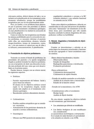 332 Síntesis del diagnóstico y planificación
relevancia estética, deberá dejarse de lado y no se
incluirá en la planificaciónde un tratamiento exclu-
sivamente ortodóncico, porque las posibilidades
terapéuticas por esa vía son prácticamente nulas.
Pero, en cambio, si ese problema fuese plantea-
do por el paciente como una prioridad, se deberá
optar por un tratamiento ortodóncico-quirúrgico,
en cuya planificación sí se incluirá la corrección de
esa sonrisa gingival.
Como no todas las vías terapéuticas nos brindan
las mismas posibilidades para la corrección de cier-
tos problemas, es necesario informar al paciente
sobre ellas, sus características, alcances, relación
riesgos-beneficios, tiempo de tratamiento, costos,
etc., y de esta manera se optará por una de ellas y
se enfocará, consecuentemente, la planificación.
3.- Formulación de objetivos preliminares.
Teniendo en cuenta el listado de problemas, las
prioridades del paciente y la opción terapéutica
elegida se podrán formular los objetivos prelimina-
res con el propósito de darle una dirección al estu-
dio más profundo del caso, tema que será desarro-
llado en el próximo punto.
Pueden abarcar, siempre con un criterio inicial,
los siguientes aspectos:
- Estéticos:
- Faciales: mejoramiento del balance facial y
cierre bucal sin esfuerzo.
El alcance de los objetivos estéticos variará
según la vía terapéutica elegida, siendo
mucho más amplios en el tratamiento orto-
dóncico-quirúrgico.
- Bucodentales: perfecto alineamiento dentario.
- Cefalométricos:
- Posibles cambios ortopédicos queseconside-
ren necesarios.
- Armonización de lasposiciones dentarias de
acuerdo a normas cefalométricas.
- Gnatológicos:
- Obtener unaPMI (posición demáxima inter-
cuspidación) coincidente o cercana a la RC
(relación céntrica) y una oclusión funcional
en armonía con las ATM.
Todos estos objetivos preliminares, deberán ser
considerados en este paso del proceso de planifica-
ción como "intenciones" de tratamiento en las dis-
tintas áreas, pero recordemos que sólo cuando
hayamos concluido la síntesis diagnóstica del caso,
podremos verificar su factibilidad.
4.- Síntesis diagnóstica y formulación de objeti-
vos definitivos.
Consiste en interrelacionar y articular en un
orden lógico los elementos estructurales y funciona-
les del caso, agregando el factor crecimiento cuan-
do existiese.
-Datos clínicos bucodentales y faciales
Observación clínica
Estudio de fotografías
Radiografías panorámicas eintrabucales
Evaluación periodontal
-Datos cefalométricos
Cefalometría dentoesqueletal
Cefalometría de tejidos blandos
- Estudio de modelos montados en articulador
Análisis de la relación intra e interarcadas
Estudio de la función oclusal
- Estudio de la musculatura y las ATM
- Consideraciones sobre el crecimiento
Biotipo facial
Análisis de Bjork-Jarabak
De esta síntesis surgirán los objetivos definiti-
vos del tratamiento, que determinan:
- Las estructuras que deberán ser modificadas.
- Los límites biológicos de esas modificacio-
nes, considerando:
a) características morfológicasy estructurales
b) el estado de salud dentario y/o periodontal
c) la oclusión en relación a sus ATM,
 