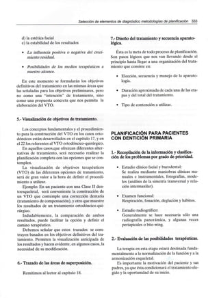 Selección de elementos de diagnóstico metodologías de planificación 333
d) la estética facial
e) la estabilidad de los resultados
• La influencia positiva o negativa del creci-
miento residual.
• Posibilidades de los medios terapéuticos a
nuestro alcance.
En este momento se formularán los objetivos
definitivos del tratamiento en las mismas áreas que
las señaladas para los objetivos preliminares, pero
no como una "intención" de tratamiento, sino
como una propuesta concreta que nos permita la
elaboración del VTO.
7.- Diseño del tratamiento y secuencia aparato-
lógica.
Ésta es la meta de todo proceso de planificación.
Son pasos lógicos que nos van llevando desde el
principio hasta llegar a una organización del trata-
miento que consiste en:
• Elección, secuencia y manejo de la aparato-
logía.
• Duración aproximada de cada una de las eta-
pas y del total del tratamiento.
• Tipo de contención a utilizar.
5.- Visualización de objetivos de tratamiento.
Los conceptos fundamentales y el procedimien-
to para la construcción del VTO en los casos orto-
dóncicos están desarrollados en el capítulo 17, y en
el 22 los referentes al VTO ortodóncico-quirúrgico.
En aquellos casos,que ofrezcan diferentes alter-
nativas de tratamiento, será necesario realizar la
planificación completa con las opciones que se con-
templen.
La visualización de objetivos terapéuticos
(VTO) de las diferentes opciones de tratamiento,
será de gran valor a la hora de definir el procedi-
miento a utilizar.
Ejemplo: En un paciente con una Clase II den-
toesqueletal, será conveniente la construcción de
un VTO que contemple una corrección dentaria
(tratamiento de compensación), y otro que muestre
los resultados de un tratamiento ortodóncico-qui-
rúrgico.
Indudablemente, la comparación de ambos
resultados, puede facilitar la opción y definir el
camino terapéutico.
Debemos señalar que estos trazados se cons-
truyen basados en los objetivos definitivos del tra-
tamiento. Permiten la visualización anticipada de
los resultados y hacen evidente, en algunos casos, la
necesidad de sumodificación.
6.- Trazado de las áreas de superposición.
Remitimos al lector al capítulo 18.
PLANIFICACIÓN PARA PACIENTES
CON DENTICIÓN PRIMARIA
1.- Recopilación de la información y clasifica-
ción de los problemas por grado de prioridad.
• Estudio clínico facial y bucodental:
Se realiza mediante maniobras clínicas ma-
nuales e instrumentales, fotografías, mode-
los (análisis de la simetría transversal y rela-
ción intermaxilar).
• Examen funcional:
Respiración, fonación, deglución y hábitos.
• Estudio radiográfico:
Generalmente se hace necesaria sólo una
radiografía panorámica, y algunas veces
periapicales o bite-wing.
2.- Evaluación de las posibilidades terapéuticas.
La terapia en esta etapa estará destinada funda-
mentalmente a la normalización de la función y a la
armonización esqueletal.
Es importante la motivación del paciente y sus
padres, ya que ésta condicionará el tratamiento ele-
gido y la oportunidad de su inicio.
 