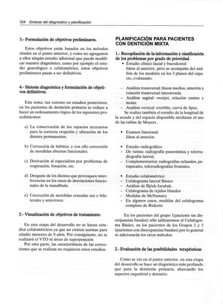 334 Síntesis del diagnóstico y planificación
3.- Formulación de objetivos preliminares.
Estos objetivos están basados en los métodos
citados en el punto anterior, y como no agregamos
a ellos ningún estudio adicional que pueda modifi-
car nuestro diagnóstico, como por ejemplo el estu-
dio gnatológico o cefalométrico, estos objetivos
preliminares pasan a ser definitivos.
4.- Síntesis diagnóstica y formulación de objeti-
vos definitivos.
Este tema, tan extenso en estadios posteriores,
en los pacientes de dentición primaria se reduce a
hacer un ordenamiento lógico de los siguientes pro-
cedimientos:
a) La conservación de los espacios necesarios
para la correcta erupción y ubicación de los
dientes permanentes.
b) Corrección de hábitos, y con ello corrección
de mordidas abiertas funcionales.
c) Derivación al especialista por problemas de
respiración, fonación, etc.
d) Desgaste de los dientes que provoquen inter-
ferencias en los casos de desviaciones funcio-
nales de la mandíbula.
e) Corrección de mordidas cruzadas uni o bila-
terales y anteriores.
5.- Visualización de objetivos de tratamiento
En esta etapa del desarrollo no se hacen estu-
dios cefalométricos ya que no existen normas para
edades menores de 8 años. Por consiguiente, no se
realizará el VTO ni áreas de superposición
Por otra parte, las características de las correc-
ciones que se realizan no requieren estos estudios.
PLANIFICACIÓN PARA PACIENTES
CON DENTICIÓN MIXTA
1.- Recopilación de la información y clasificación
de los problemas por grado de prioridad.
• Estudio clínico facial y bucodental:
ídem al anterior, pero se acompaña del aná-
lisis de los modelos en los 3 planos del espa-
cio, evaluando:
- Análisis transversal:líneas medias, simetría y
relación transversal interarcada.
- Análisis sagital: overjet, relación canina y
molar.
- Análisis vertical: overbite, curva de Spee.
Se realiza también el estudio de la longitud de
la arcada y del espacio disponible mediante el uso
de las tablas de Moyers.
- Examen funcional:
ídem al anterior.
- Estudio radiográfico:
- De rutina: radiografía panorámica y telerra-
diografía lateral.
- Complementarios: radiografías oclusales, pe-
riapicales, telerradiografíasfrontales.
- Estudio cefalométrico:
- Cefalograma lateralBásico
- Análisis de Bjórk-Jarabak,
- Cefalogramade tejidos blandos
- Medidas de McNamara
- En algunos casos, medidas delcefalograma
completo de Ricketts
En los pacientes del grupo 1(paciente sin dis-
crepancias básales) sólo utilizaremos el Cefalogra-
ma Básico, en los pacientes de los Grupos 2 y 3
(pacientes con discrepancias básales) por lo general
se adicionarán los otros métodos.
2.- Evaluación de las posibilidades terapéuticas
Como se vio en el punto anterior, en esta etapa
del desarrollo se hace un diagnóstico más profundo
que para la dentición primaria, abarcando los
aspectos esqueletal y dentario.
 