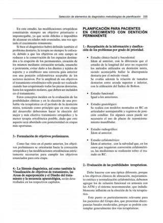Selección de elementos de diagnóstico metodologías de planificación 335
En este estadio, las modificaciones ortopédicas
constituirán siempre un objetivo prioritario e
impostergable, ya que serán difíciles o imposibles
de alcanzar en edades más avanzadas, una vez ago-
tado el crecimiento remanente.
Si bien el diagnóstico habrá definido también el
problema dentario, la terapia no siempre lo enfoca-
rá, debido a que los objetivos en este campo se
reducen a la conservación de los espacios destina-
dos a la erupción de los permanentes, creación de
los mismos mediante extracción seriada, ensanche
o protrusión, evitar daño a los dientes y tejidos de
soporte y a establecer una correcta guía anterior
con una posición cefalométrica aceptable de los
sectores incisivos. Por la amplitud de sus objetivos
el tratamiento ortodóncico sólo puede ser realizado
cuando han erupcionado todas las piezas dentarias,
hasta los segundos molares, que deben ser incluidos
en el tratamiento.
Estos conceptos inciden en la evaluación de las
posibilidades clínicas y en la elección de una pro-
bable vía terapéutica en el período de la dentición
mixta, teniendo como principio que en esta etapa
del desarrollo deberemos hacer la elección del
mejor y más efectivo tratamiento ortopédico y la
menor terapia ortodóncica posible, dado que este
aspecto será abordado con posterioridad en etapas
más oportunas.
3.- Formulación de objetivos preliminares.
Como fue visto en el punto anterior, los objeti-
vos preliminares se orientarán hacia la corrección
ortopédica y las modificaciones ortodóncicas estric-
tamente necesarias para cumplir los objetivos
enunciados para esta etapa.
4.- La Síntesis diagnóstica, así como también la
Visualización de objetivos de tratamiento, las
Áreas de superposición y el Diseño del trata-
miento y la secuencia aparatológica, serán desa-
rrollados en los respectivos capítulos.
PLANIFICACIÓN PARAPACIENTES
EN CRECIMIENTO CON DENTICIÓN
PERMANENTE
1.- Recopilación de la información y clasifica-
ción de los problemas por grado de prioridad.
• Estudio clínico facial y bucodental:
ídem al anterior, con la diferencia que el
estudio de la longitud del arco no requerirá
los métodos utilizados en dentición mixta,
siendo aconsejable hallar la discrepancia
dentaria por el método visual.
Se evalúa además la relación de tamaños
dentarios entre arcada superior e inferior,
con la utilización del índice de Bolton.
• Estudio funcional:
Igual a los anteriores.
• Estudio gnatológico:
Se realiza con modelos montados en RC en
articulador semiajustabley registros de posi-
ción condilar. En algunos casos puede ser
necesario el uso de placas de reposiciona-
miento mandibular.
• Estudio radiográfico:
ídem al anterior.
• Estudio cefalométrico:
ídem al anterior, con la salvedad que, en los
casos que requieran conversión cefalométri-
ca, las mediciones se realizarán sobre el tra-
zado en RC.
2.- Evaluación de las posibilidades terapéuticas.
Debe hacerse con una óptica diferente, porque
a los objetivos clásicos de alineación, mejoramien-
to estético y normalización cefalométrica, debemos
agregar los de oclusión funcional en armonía con
las ATM y el sistema neuromuscular, que induda-
blemente influirán en la elección de la vía terapéu-
tica.
Este punto es particularmente relevante para
los pacientes del Grupo dos, que presentan discre-
pancias básales moderadas, porque se podrán con-
templar generalmente dos vías terapéuticas:
 