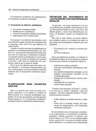 336 Síntesis del diagnóstico y planificación
El tratamiento ortodóncico de compensación y
el tratamiento ortodóncico-quirúrgico.
3.- Formulación de objetivos preliminares.
• Corrección ortopédica posible.
• Modificaciones ortodóncicas.
• Control de la posición y dinámicamandibular.
• Mejoramiento de la estética facial.
En el grupo 2, los objetivos mencionados, serán
muy diferentes según la opción de tratamiento que
se proponga, sobre todo en lo que respecta a la
estética facial.
Cuando se realiza el proceso de planificación en
pacientes en crecimiento pertenecientes a los gru-
pos 2 o 3, que presentan discrepancias básales, hay
que tener en cuenta que el tratamiento ortodónci-
co quirúrgico podrá ser planificadocon cierta apro-
ximación, pero no podrá ser definido con exactitud
ni llevado a cabo hasta la finalización del creci-
miento, edad en que se indica la cirugía.
Por lo tanto, los objetivos para esta etapa, esta-
rán limitados a correcciones dentoalveolares que
no se contrapongan con los movimientos dentarios
indicados para la preparación ortodóncica prequi-
rúrgica.
PLANIFICACIÓN PARA PACIENTES
ADULTOS
ídem a la anterior, pero como no existe creci-
miento remanente, no se indicará el Análisis de
Bjórk-Jarabak ni se evaluarán posibilidades orto-
pédicas. En el caso de pacientes con discrepancias
básales (grupos 2 y 3), el tratamiento ortodóncico-
quirúrgico podrá ser planificadodefinitivamente.
DEFINICIÓN DEL TRATAMIENTO EN
LOS PACIENTES CON DISCREPANCIAS
BÁSALES
Al operador con escasa experiencia se le crea
un problema para encasillar correctamente el caso
con discrepancias básales en uno u otro de los dos
últimos grupos, es decir tiene dificultad para con-
testar a la pregunta "¿puedo o no compensar este
caso?"
Para ello se debe utilizar un criterio objetivo
que permitirá resolver con claridad esta duda, ya
que existen dos herramientas excelentes para este
propósito:
- El montaje de los modelos en relación cén-
trica.
- El VTO ortodóncico
Estos procedimientos pondrán en evidencia la
factibilidad biológica de los movimientos dentarios
necesarios para alcanzar los siguientes objetivos:
- inclinaciones axiales aceptables
- relaciones dentolabiales estéticamente satis-
factorias
- una oclusión mutuamente protegida con los
cóndilos correctamente asentados en las
cavidades glenoideas
- ausencia de un deslizamientocéntrico consi-
derable
- estabilidad de los resultados
- estética facial aceptable
Cuando el caso pertenece al Grupo 2, es decir,
es un caso que se "puede" compensar, cabe otra
pregunta: "¿Se debe compensar siempre?" El pro-
fesional necesita reconocer:
- Cuáles objetivos se podrán alcanzar y cuáles
no.
- Cómo será el resultado estético del trata-
miento de compensación y del tratamiento
ortodóncico-quirúrgico.
En esta decisión entre el tratamiento ortodónci-
co de compensación y el tratamiento ortodóncico
quirúrgico, también interviene el paciente, que
podrá evaluar en el VTO o en el morphing digital
hecho a partir de él, si su deseo de cambio estético
queda satisfecho o no mediante una compensación
 