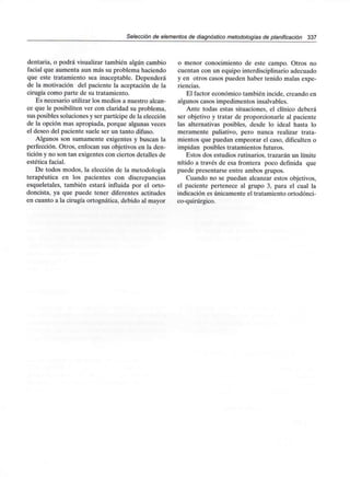Selección de elementos de diagnóstico metodologías de planificación 337
dentaria, o podrá visualizar también algún cambio
facial que aumenta aun más su problema haciendo
que este tratamiento sea inaceptable. Dependerá
de la motivación del paciente la aceptación de la
cirugía como parte de su tratamiento.
Es necesario utilizar los medios a nuestro alcan-
ce que le posibiliten ver con claridad su problema,
sus posibles soluciones y ser partícipe de la elección
de la opción mas apropiada, porque algunas veces
el deseo del paciente suele ser un tanto difuso.
Algunos son sumamente exigentes y buscan la
perfección. Otros, enfocan sus objetivos en la den-
tición y no son tan exigentes con ciertos detalles de
estética facial.
De todos modos, la elección de la metodología
terapéutica en los pacientes con discrepancias
esqueletales, también estará influida por el orto-
doncista, ya que puede tener diferentes actitudes
en cuanto a la cirugía ortognática, debido al mayor
o menor conocimiento de este campo. Otros no
cuentan con un equipo interdisciplinario adecuado
y en otros casos pueden haber tenido malas expe-
riencias.
El factor económico también incide, creando en
algunos casos impedimentos insalvables.
Ante todas estas situaciones, el clínico deberá
ser objetivo y tratar de proporcionarle al paciente
las alternativas posibles, desde lo ideal hasta lo
meramente paliativo, pero nunca realizar trata-
mientos que puedan empeorar el caso, dificulten o
impidan posibles tratamientos futuros.
Estos dos estudios rutinarios, trazarán un límite
nítido a través de esa frontera poco definida que
puede presentarse entre ambos grupos.
Cuando no se puedan alcanzar estos objetivos,
el paciente pertenece al grupo 3, para el cual la
indicación es únicamente el tratamiento ortodónci-
co-quirúrgico.
 
