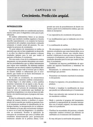 C A P I T U L O 15
Crecimiento. Predicción arquial.
INTRODUCCIÓN
La cefalometría debe ser considerada una herra-
mienta tanto para el diagnóstico como para la pla-
nificación.
El análisis cefalométrico básico es un sistema
estático que mediante medidas angulares y lineales
describe separadamente y en conjunto los factores
constitutivos del complejo craneofacial, evaluando
solamente el estado actual del paciente. No con-
templa los procesos de crecimiento.
Un gran número de tratamientos se realiza en
pacientes que aún no han completado su desarrollo
y, en ellos, los objetivos deben apuntar a obtener
resultados óptimos para la cara que tendrá el
paciente al finalizar el crecimiento.
Por esta razón, el uso de la cefalometría estática
únicamente, no nos permite determinar con exacti-
tud los procedimientos que se deben instrumentar
para lograr esos resultados. No debemos analizar
solamente con un criterio estático el problema den-
toesqueletal, porque todo el terreno que es objeto
de nuestro análisis es influenciado por el creci-
miento, que resulta ser un factor determinante en
los resultados del tratamiento.
En el niño en crecimiento, las características
craneofaciales y dentarias cambian constantemen-
te hasta llegar a la edad adulta, y estos cambios
muestran variaciones de un sujeto a otro. Se pre-
sentan tales variaciones en la dirección y en la
magnitud, que el proceso de crecimiento algunas
veces se torna un coadyuvante que facilitará las
maniobras terapéuticas y en otras un factor de inhi-
bición o de interferencia para el progreso del trata-
miento.
Si bien la cefalometría estática de Ricketts con-
tribuyó de manera decisiva a clarificar el conoci-
miento de la reacción que tendría un paciente fren-
te al tratamiento mediante la identificación de los
biotipos faciales, la incorporación de su cefalome-
tría dinámica es la que abre un horizonte totalmen-
te nuevo en el tema del diagnóstico y la planifica-
ción en ortodoncia. Permite la aplicación de
conceptos de crecimiento que antes ya habían sido
estudiados minuciosamente pero permanecían
totalmente aislados de la práctica clínica. Com-
prende una serie de procedimientos de diseño rea-
lizados a partir de la cefalometría estática, que con-
sisten en incorporar:
- Las expectativas de crecimiento del paciente.
- Las modificaciones que se realizarán con el tra-
tamiento.
- La combinación de ambas.
De esta manera, se reorienta el objetivo del tra-
tamiento ortodóncico que como hemos dicho, no se
dirige ya a intentar obtener una relación dento-
maxilar y labial para la cara que tiene el paciente al
comenzar el tratamiento, sino tratar de obtener los
resultados deseados para la cara que tendrá al fina-
lizar el crecimiento.
Tendremos así mayores posibilidades de apro-
vechar sus aspectos beneficiosos y minimizar los
indeseables.
Resumiendo, la cefalometría dinámica es una
metodología que permite:
- Pronosticar conbastante exactitud elcrecimien-
to del paciente.
- Evaluar la respuesta a los procedimientos tera-
péuticos.
- Predecir y visualizar la modificación de áreas
que pueden ser influenciadas por el tratamiento.
- Hacer una selección más racional de los recur-
sos mecánicos a utilizar.
- Medir y controlar el progreso del tratamiento,
mediante la superposición de trazados interme-
dios con el trazado original y las metas estable-
cidas en la predicción.
- Clarificar lasnecesidades delpaciente, evitando
emprender caminos erróneos que deberán ser
cambiados en el transcurso del tratamiento.
- Es muyútil para la motivación del paciente.
339
 