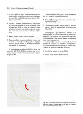 342 Síntesis del diagnóstico y planificación
5. A veces, advierte sobre tratamientos que serían
innecesarios ya que los procesos de crecimiento
y desarrollo producirán autocorrecciones fisio-
lógicas o naturales.
6. Ayuda a adoptar procedimientos racionales
evitando extracciones u otras maniobras tera-
péuticas que desde el punto de vista del estado
actual del paciente podrían considerarse correc-
tas, pero vistas en prospectiva resultarán deleté-
reas.
7. Es útil para la motivación del paciente.
8. Es un excelente elemento didáctico para el que
se inicia en el estudio del diagnóstico y la plani-
ficación, porque facilita la interpretación de los
fenómenos de crecimiento.
Si bien ninguna predicción biológica tiene una
exactitud del 100%, Ricketts sostiene que es co-
rrecto esperar resultados acertados dentro de un
rango del 90%.
La técnica a largo plazo (para predicciones más
allá de 3 años), se basa en 2 conceptos:
1. La mandíbula se predice como una variable in-
dependiente (Fig. 15.2).
2. La base de cráneo y el maxilar superior se cons-
truyen a partir de la mandíbula ya pronosticada
(Fig. 15.3).
Esto responde a que el tamaño y la forma de la
mandíbula son un factor dominante en la morfolo-
gía facial. Por lo tanto, una vez trazada la predic-
ción mandibular, el cráneo y la cara se adicionan
como pasos secundarios.
La cara, la base craneal y los arcos dentarios se
orientan de acuerdo a un fenómeno biológico des-
crito como comportamiento gnómico. Por lo tanto,
el orden de construcción será el siguiente:
1. Predicción arquial de la mandíbula.
2. Altura facial inferior. Plano oclusal.
Fig. 15.2: Crecimiento mandibular siguiendo el arco des-
cripto por Ricketts. Constituye el primer paso en la predic-
ción de crecimiento a largo plazo.
 