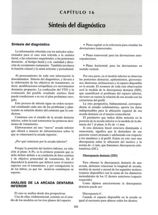 C A P I T U L O 16
Síntesis del diagnóstico
Síntesis del diagnóstico
La información obtenida con los métodos selec-
cionados para el caso está referida a la estética
facial, a las relaciones esqueletales, a las posiciones
dentarias , al biotipo facial y a la cantidad y direc-
ción de crecimiento remanente .También involucra
la función oclusal y la salud articular y periodontal.
Al procesamiento de toda esta información la
denominamos Síntesis del diagnóstico, y llevará a
la elaboración de los objetivos de tratamiento, es
decir, modificaciones ortopédicas y/o movimientos
dentarios propuesto. La confección del VTO y la
evaluación del posible resultado estético final
puede condicionar a su vez el plan preliminar esco-
gido.
Este proceso de síntesis sigue un orden secuen-
cial estudiando cada uno de los problemas y plan-
teando su solución dentro del contexto que lo con-
diciona.
Comienza con el estudio de la arcada dentaria
inferior, sobre la cual tomaremos las primeras deci-
siones de tratamiento.
Elaboraremos así una "nueva" arcada inferior
que obrará a manera de infraestructura sobre la
que se relacionará la arcada superior.
¿Por qué comenzar por la arcada inferior?
Porque la posición del incisivo inferior, en rela-
ción al plano A-Po, es la primera posición que se
debe definir debido a su condición de llave estética
y de objetivo primordial de tratamiento. De él
dependerá la posición que deberá tener el incisivo
superior con el tratamiento, y por consiguiente la
de los labios, ya que los incisivos constituyen su
soporte.
ANÁLISIS DE LA ARCADA DENTARIA
INFERIOR
El caso se analiza desde dos perspectivas:
Una de ellas, tridimensional, consiste en el estu-
dio de los modelos en los tres planos del espacio:
• Plano sagital: es la referencia para estudiar las
desviaciones transversales.
• Plano transversal: para las desviaciones ante-
roposteriores.
• Plano horizontal: para las desviaciones en
sentido vertical.
Por otra parte, en el modelo inferior se observan
las posiciones dentarias, apiñamientos, giroversio-
nes, diastemas, inclinacionesy el espacio disponible
en la arcada. El resumen de toda esta observación
será la medida de la discrepancia dentaria (DD),
que cuantificará el problema del espacio inferior,
sin tener en cuenta la relación de esa arcada con las
estructuras del perfil.
La otra perspectiva, bidimensional, correspon-
diente al estudio cefalométrico, aporta los datos
indispensables para la ubicación espacial de esa
arcada dentaria en el macizo craneofacial.
El parámetro que indica dicha armonía en la
posición de la arcada inferior es la medida de la dis-
tancia del 1 al plano A-Po de +1 mm.
Si esta distancia lineal estuviera disminuida o
aumentada, significa que la dentadura de ese
paciente estará atrasada o adelantada con respecto
a los maxilares y al perfil. Existe en este caso una
discrepancia entre la ubicación del incisivo y la
norma de +1 mm, que llamamos: discrepancia cefa-
lométrica (DC).
Discrepancia dentaria (DD)
Para obtener la discrepancia dentaria de una
arcada, debemos relacionar la longitud de arcada,
medida de mesial a mesial de los segundos molares
(espacio disponible) con la suma de los diámetros
mesiodistales de los 12 dientes anteriores (espacio
requerido)
Como dijimos anteriormente la discrepancia
dentaria puede ser:
Discrepancia O :
Cuando el espacio disponible en la arcada es
igual al necesario para alinear todos los dientes.
355
 