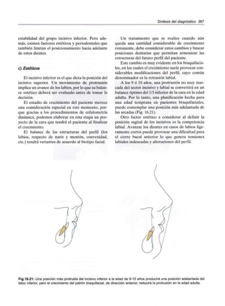 Síntesis del diagnóstico 367
estabilidad del grupo incisivo inferior. Pero ade-
más, existen factores estéticos y periodontales que
también limitan el posicionamiento hacia adelante
de estos dientes.
c) Estéticos
El incisivo inferior es el que dicta la posición del
incisivo superior. Un movimiento de protrusión
implica un avance de los labios, por lo que subalan-
ce estético deberá ser evaluado antes de tomar la
decisión.
El estadio de crecimiento del paciente merece
una consideración especial en este momento, por-
que gracias a los procedimientos de cefalometría
dinámica, podemos elaborar en esta etapa un pro-
yecto de la cara que tendrá el paciente al finalizar
el crecimiento.
El balance de las estructuras del perfil (los
labios, respecto de nariz y mentón, convexidad,
etc.) tendrá variantes de acuerdo al biotipo facial.
Un tratamiento que se realice cuando aún
queda una cantidad considerable de crecimiento
remanente, debe considerar estos cambios y buscar
posiciones dentarias que permitan armonizar las
estructuras del futuro perfil del paciente.
Este cambio es muy evidente en losbraquifacia-
les, en los cuales el crecimiento suele provocar con-
siderables modificaciones del perfil, cuyo común
denominador es la retrusión labial.
A los 9 ó 10 años, una protrusión no muy mar-
cada del sector incisivo y labial se convertirá en un
balance óptimo del 1/3inferior de la cara en la edad
adulta. Por lo tanto, una planificación hecha para
una edad temprana en pacientes braquifaciales,
puede contemplar una posición más adelantada de
las arcadas (Fig. 16.21).
Otro factor estético a considerar al definir la
posición sagital de los incisivos es la competencia
labial. Avanzar los dientes en casos de labios lige-
ramente cortos puede provocar una dificultad para
el cierre bucal anterior lo que genera tensiones
labiales indeseadas y alteraciones del perfil.
Fig.16.21: Una posición más protruida del incisivo inferior a la edad de 9-10 años producirá una posición adelantada del
labio inferior, pero el crecimiento del patrón braquifacial, de dirección anterior, reducirá la protrusión en la edad adulta.
 