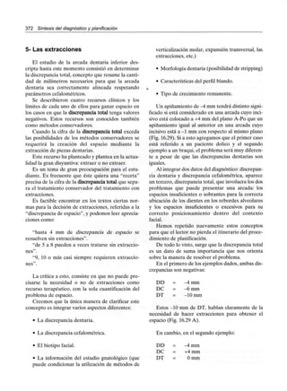 372 Síntesis del diagnóstico y planificación
5- Las extracciones
El estudio de la arcada dentaria inferior des-
cripta hasta este momento consistió en determinar
la discrepancia total, concepto que resume la canti-
dad de milímetros necesarios para que la arcada
dentaria sea correctamente alineada respetando
parámetros cefalométricos.
Se describieron cuatro recursos clínicos y los
límites de cada uno de ellos para ganar espacio en
los casos en que la discrepancia total tenga valores
negativos. Estos recursos son conocidos también
como métodos conservadores.
Cuando la cifra de la discrepancia total exceda
las posibilidades de los métodos conservadores se
requerirá la creación del espacio mediante la
extracción de piezas dentarias.
Este recurso ha planteado y plantea en la actua-
lidad la gran disyuntiva:extraer o no extraer.
Es un tema de gran preocupación para el estu-
diante. Es frecuente que éste quiera una "receta"
precisa de la cifra de la discrepancia total que sepa-
ra el tratamiento conservador del tratamiento con
extracciones.
Es factible encontrar en los textos ciertas nor-
mas para la decisión de extracciones, referidas a la
"discrepancia de espacio", y podemos leer aprecia-
ciones como:
"hasta 4 mm de discrepancia de espacio se
resuelven sin extracciones".
"de 5 a 8 pueden a veces tratarse sin extraccio-
nes".
"9, 10 o más casi siempre requieren extraccio-
nes".
La crítica a esto, consiste en que no puede pre-
cisarse la necesidad o no de extracciones como
recurso terapéutico, con la sola cuantificación del
problema de espacio.
Creemos que la única manera de clarificar este
concepto es integrar varios aspectos diferentes:
• La discrepancia dentaria.
• La discrepancia cefalométrica.
• El biotipo facial.
• La información del estudio gnatológico (que
puede condicionar la utilización de métodos de
verticalización molar, expansión transversal, las
extracciones, etc.)
• Morfología dentaria (posibilidad de stripping)
• Características del perfil blando.
• Tipo de crecimiento remanente.
Un apiñamiento de -4 mm tendrá distinto signi-
ficado si está considerado en una arcada cuyo inci-
sivo está colocado a +4 mm del plano A-Po que un
apiñamiento igual al anterior en una arcada cuyo
incisivo está a -1 mm con respecto al mismo plano
(Fig. 16.29). Si a esto agregamos que el primer caso
está referido a un paciente dolico y el segundo
ejemplo a un braqui, el problema será muy diferen-
te a pesar de que las discrepancias dentarias son
iguales.
Al integrar dos datos del diagnóstico: discrepan-
cia dentaria y discrepancia cefalométrica, aparece
un tercero, discrepancia total, que involucra los dos
problemas que puede presentar una arcada: los
espacios insuficientes o sobrantes para la correcta
ubicación de los dientes en los rebordes alveolares
y los espacios insuficientes o excesivos para su
correcto posicionamiento dentro del contexto
facial.
Hemos repetido nuevamente estos conceptos
para que el lector no pierda el itinerario del proce-
dimiento de planificación.
De todo lo visto, surge que la discrepancia total
es un dato de suma importancia que nos orienta
sobre la manera de resolver el problema.
En el primero de los ejemplos dados, ambas dis-
crepancias son negativas:
DD
DC
DT
-4mm
-6 mm
-10 mm
Estos -10 mm de DT, hablan claramente de la
necesidad de hacer extracciones para obtener el
espacio (Fig. 16.29 A).
En cambio, en el segundo ejemplo:
DD = -4 mm
DC = +4 mm
DT = O mm
 