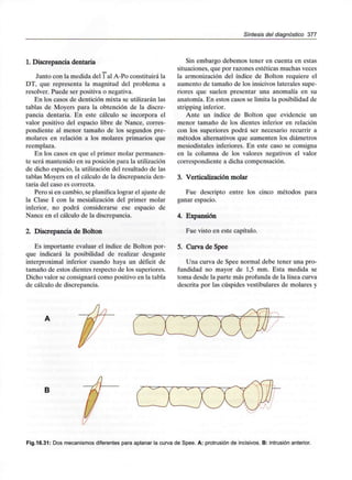 Síntesis del diagnóstico 377
1. Discrepancia dentaria
Junto con la medida del 1 al A-Po constituirá la
DT, que representa la magnitud del problema a
resolver. Puede ser positiva o negativa.
En los casos de dentición mixta se utilizarán las
tablas de Moyers para la obtención de la discre-
pancia dentaria. En este cálculo se incorpora el
valor positivo del espacio libre de Nance, corres-
pondiente al menor tamaño de los segundos pre-
molares en relación a los molares primarios que
reemplaza.
En los casos en que el primer molar permanen-
te será mantenido en su posición para lautilización
de dicho espacio, la utilización del resultado de las
tablas Moyers en el cálculo de la discrepancia den-
taria del caso es correcta.
Pero si en cambio, se planifica lograr el ajuste de
la Clase I con la mesialización del primer molar
inferior, no podrá considerarse ese espacio de
Nance en el cálculo de la discrepancia.
2. Discrepancia de Bolton
Es importante evaluar el índice de Bolton por-
que indicará la posibilidad de realizar desgaste
interproximal inferior cuando haya un déficit de
tamaño de estos dientes respecto de los superiores.
Dicho valor se consignará como positivo en la tabla
de cálculo de discrepancia.
Sin embargo debemos tener en cuenta en estas
situaciones, que por razones estéticas muchas veces
la armonización del índice de Bolton requiere el
aumento de tamaño de los insicivos laterales supe-
riores que suelen presentar una anomalía en su
anatomía. En estos casos se limita la posibilidad de
stripping inferior.
Ante un índice de Bolton que evidencie un
menor tamaño de los dientes inferior en relación
con los superiores podrá ser necesario recurrir a
métodos alternativos que aumenten los diámetros
mesiodistales inferiores. En este caso se consigna
en la columna de los valores negativos el valor
correspondiente a dicha compensación.
3. Verticalización molar
Fue descripto entre los cinco métodos para
ganar espacio.
4. Expansión
Fue visto en este capítulo.
5. Curva de Spee
Una curva de Spee normal debe tener una pro-
fundidad no mayor de 1,5 mm. Esta medida se
toma desde la parte más profunda de la línea curva
descrita por las cúspides vestibulares de molares y
B
Fig.16.31: Dos mecanismosdiferentes para aplanar la curva de Spee. A: protrusión de incisivos. B: intrusiónanterior.
 