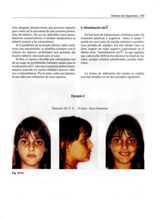Síntesis del diagnóstico 379
sión, desgaste interproximal, que proveen espacios
para evitar así la necesidad de una excesiva protru-
sión del incisivo. De no ser aplicables estos proce-
dimiento conservadores, o resultar insuficientes se
deberá recurrir a las extracciones.
Si el problema de la arcada inferior debe resol-
verse con extracciones, se planifica (siempre con el
criterio de objetivo preliminar) una posición del
incisivo inferior adecuada para el caso.
Si bien el espacio obtenido por extracciones nos
da un rango de posibilidades bastante amplio para la
recolocación del 1,esta nueva posición deberá deter-
minarse teniendo en cuenta múltiples factores clíni-
cos y cefalométricos. Por lo tanto, cada caso plantea-
rá una diferente utilización de estos espacios.
8. Mesialización del 6
En los casos de extracciones, el balance entre las
columnas positivas y negativas hasta el punto 7
puede ser cero (caso de anclaje máximo) o positivo
(con pérdida de anclaje). En este último caso, se
debe asignar un valor negativo_equivalente en el
último ítem: "mesialización del 6", lo que significa
que cada molar deberá mesializarse la mitad de ese
valor, porque estamos planificando arcadas simé-
tricas.
La forma de utilización del cuadro se explica
con más detalles en los dos ejemplossiguientes:
Ejemplo I:
Paciente: M. V. C. - 10 años - Sexo femenino
Fig. 16.33.
 
