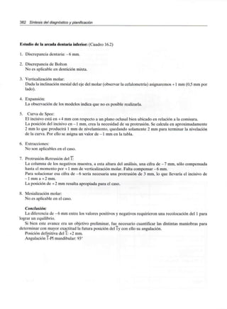 382 Síntesis del diagnóstico y planificación
Estudio de la arcada dentaria inferior: (Cuadro 16.2)
1. Discrepancia dentaria: - 6 mm.
2. Discrepancia de Bolton
No es aplicable en dentición mixta.
3. Verticalización molar:
Dada la inclinación mesial del eje del molar (observar la cefalometría) asignaremos +1 mm (0.5 mm por
lado).
4. Expansión:
La observación de los modelos indica que no es posible realizarla.
5. Curva de Spee:
El incisivo está en +4 mm con respecto a un plano oclusal bien ubicado en relación a la comisura.
La posición del incisivo en -1 mm, crea la necesidad de su protrusión. Se calcula en aproximadamente
2 mm lo que producirá 1 mm de nivelamiento, quedando solamente 2 mm para terminar la nivelación
de la curva. Por ello se asigna un valor de -1 mm en la tabla.
6. Extracciones:
No son aplicables en el caso.
7. Protrusión-Retrusión del 1:
La columna de los negativos muestra, a esta altura del análisis, una cifra de - 7 mm, sólo compensada
hasta el momento por +1 mm de verticalización molar. Falta compensar -6 mm.
Para solucionar esa cifra de -6 sería necesaria una protrusión de 3 mm, lo que llevaría el incisivo de
-1 mm a +2mm.
La posición de +2 mm resulta apropiada para el caso.
8. Mesialización molar:
No es aplicable en el caso.
Conclusión:
La diferencia de -6 mm entre los valores positivos y negativos requirieron una recolocación del 1 para
lograr un equilibrio.
Si bien este avance era un objetivo preliminar, fue necesario cuantificar las distintas maniobras para
determinar con mayor exactitud la futura posición del ly con ello su angulación.
Posición definitiva del 1: +2 mm.
Angulación T-P1mandibular: 93°
 