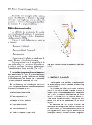 390 Síntesis del diagnóstico y planificación
Actualmente estos conceptos están variando,
debido a la utilización de dispositivos de anclaje
intraóseos (microimplantes) que modifican los
esquemas de fuerzas tradicionales y las posibilida-
des mecánicas de la terapia ortodóncica.
b) Procedimientos ortopédicos
• La inhibición del crecimiento del maxilar
superior se logra con la utilización de fuerzas extra-
orales de dirección anteroposterior y de una inten-
sidad cercana a los 1.000 gr.
El grado de efectividad de mayor a menor es
el siguiente:
- Fuerza cervical (baja)
- Fuerza combinada (horizontal)
- Fuerza parietal
Lógicamente, el resultado se manifestará de
manera diferente en los distintos biotipos.
Debemos recordar que la corrección de la
clase molar se hace por crecimiento diferencial, por
lo tanto un patrón de crecimiento hacia adelante
(braquifacial) será el más favorable (Fig. 16.43).
2. La planificaciónde extracciones de dos premo-
lares superiores en las Clases II, es un procedimien-
to terapéutico que permite establecer una oclusión
de Clase I canina y Clase II molar que escompatible
con los requisitos de la oclusión funcional.
La elección entre una planificación sin extrac-
ciones o con extracciones de premolares superiores
dependerá de diversos factores:
a)Magnitud de la anomalía
b)Factores gnatológicos
c)Biotipo facial del paciente
d)Etapa del desarrollo
e) Condiciones estéticas
f) Grado de cooperación previsible
Fig. 16.43: Disminución de la convexidad por efecto orto-
pédico.
a) Magnitud de la anomalía:
La clase molar debe ser observada por vestibu-
lar y por palatino, con los modelos relacionados y
montados en RC.
En los casos que, observados desde vestibular
muestran una ligera relación de Clase II molar, la
inspección de los modelos por palatino nos permite
ver a veces la cúspide mesiopalatina del molar
superior ocluyendo en la fosa principal del inferior.
Estas no son verdaderas Clases II sino que son rela-
ciones de Clase I con mesiorrotación del molar
superior.
Su corrección es fácil porque consistirá en
devolver al molar su posición normal. Esta rotación
en sentido distal, por una parte restaura la relación
molar y por la otra genera espacio para la correcta
interdigitación de los sectores laterales. Exceptúan-
 