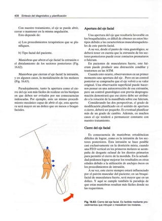 408 Síntesis del diagnóstico y planificación
Con nuestro tratamiento, el eje se puede abrir,
cerrar o mantener en la misma angulación.
Esto depende de:
a) Los procedimientos terapéuticos que se pla-
nifiquen.
b) Tipo facial del paciente.
Maniobras que abren el eje facial: la extrusión o
el distalamiento de los sectores posteriores (Fig.
16.62).
Maniobras que cierran el eje facial: la intrusión,
y en algunos casos, la mesialización de los molares
(Fig. 16.63).
Paradojamiente, tanto la apertura como el cie-
rre del eje son más fáciles de realizar en los biotipos
en que deben ser evitados por sus consecuencias
indeseadas. Por ejemplo, ante un mismo procedi-
miento mecánico capaz de abrir el eje, esta apertu-
ra será mayor en un dolico que en mesos o braqui-
faciales.
Apertura del eje facial
Una apertura del eje que resultaría favorable en
los braquifaciales,es difícil de obtener en estos bio-
tipos debido a las características musculoesqueleta-
les de este patrón facial.
A su vez, desde el punto de vista gnatológico, se
deberá tener en cuenta que la extrusión de los sec-
tores posteriores puede crear contactos prematuros
o fulcrum.
En pacientes de musculatura fuerte, este ful-
crum puede producir una distracción condilar y
trastornos en las ATM.
Cuando esto ocurre, observaremos en un primer
momento una apertura del eje . Pero en un control
posterior se comprueba que el eje volvió a su valor
original. Una observación superficial puede hacer-
nos pensar en una autocorrección de esaextrusión,
pero un control gnatológico con previa desprogra-
mación demostrará que ese cierre debe ser atribui-
do a la rotación de la mandíbula sobre ese fulcrum.
Considerando las dos perspectivas, el grado de
modificación planificado en el sentido de apertura
o cierre, deberá ser pequeño. Es eventual planificar
más de un grado de cambio. Además, en muchos
casos el eje tenderá a permanecer constante con
nuestro tratamiento.
Cierre del eje facial
Es consecuencia de maniobras ortodóncicas
difíciles de lograr, como es la intrusión de los sec-
tores posteriores. Esta intrusión se hace posible
casi exclusivamente en la dentición mixta, cuando
una FEO vertical en los primeros molares se acom-
paña de desgaste oclusal de los dientes primarios
para permitir el cierre de la mordida. En la actuali-
dad podemos lograr mejorar los resultados en otras
edades debido a la utilización de anclajes óseos en
los procedimientos de intrusión.
A su vez, este cierre siempre estaráinfluenciado
por el patrón muscular del paciente; en un braqui-
facial de musculatura fuerte, será mayor que en un
dolico. Y aquí se cumple también la paradoja de
que estas maniobras resultan más fáciles donde no
las requerimos.
Fig. 16.63: Cierre del eje facial. Es factible mediante pro-
cedimientos que intruyan o mesialicen los molares.
 