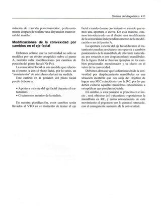 Síntesis del diagnóstico 411
máscara de tracción posteroanterior, preferente-
mente después de realizar una disyunción transver-
sal del maxilar.
Modificaciones de la convexidad por
cambios en el eje facial
Debemos aclarar que la convexidad no sólo se
modifica por un efecto ortopédico sobre el punto
A, también sufre modificaciones por cambios de
posición del plano facial (Na-Po).
La convexidad facial es una medida que relacio-
na el punto A con el plano facial, por lo tanto, un
"movimiento" de este plano afectará su medida.
Este cambio en la posición del plano facial
puede deberse a:
• Apertura o cierre del eje facial durante el tra-
tamiento.
• Crecimiento anterior de la sínfisis.
En nuestra planificación, estos cambios serán
llevados al VTO en el momento de trazar el eje
facial cuando damos crecimiento o cuando preve-
mos una apertura o cierre. De esta manera, esta-
mos introduciendo en el diseño una modificación
de la convexidad independientemente de la modifi-
cación o no del punto A.
La apertura o cierre del eje facial durante el tra-
tamiento pueden producirse en repuesta a cambios
posicionales de la mandíbula de diferente naturale-
za: por rotación o por desplazamientomandibular.
En la figura 16.64 se ilustran ejemplos de los cam-
bios posicionales mencionados y su efecto en el
valor de la convexidad.
Debemos destacar que la disminución de la con-
vexidad por desplazamiento mandibular es una
situación inestable que nos aleja del objetivo de
lograr una MIC coincidente con la RC, por lo que
deben evitarse aquellas maniobras ortodóncicas u
ortopédicas que puedan inducirla.
En cambio, si esta posición se presenta en el ini-
cio , será objetivo del tratamiento reposicionar la
mandíbula en RC, y como consecuencia de este
movimiento el pogonion por lo general retrocede,
con el consiguiente aumento de la convexidad.
 