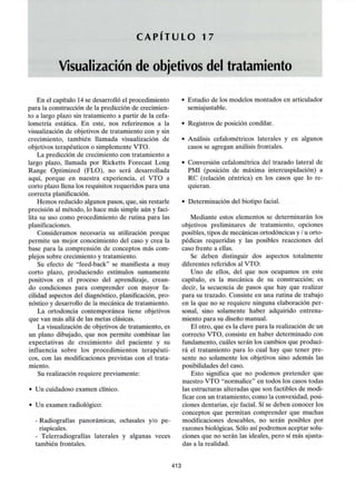 C A P I T U L O 17
Visualización de objetivos del tratamiento
En el capítulo 14 se desarrolló el procedimiento
para la construcción de la predicción de crecimien-
to a largo plazo sin tratamiento a partir de la cefa-
lometría estática. En este, nos referiremos a la
visualización de objetivos de tratamiento con y sin
crecimiento, también llamada visualización de
objetivos terapéuticos o simplemente VTO.
La predicción de crecimiento con tratamiento a
largo plazo, llamada por Ricketts Forecast Long
Range Optimized (FLO), no será desarrollada
aquí, porque en nuestra experiencia, el VTO a
corto plazo llena los requisitos requeridos para una
correcta planificación.
Hemos reducido algunos pasos, que, sin restarle
precisión al método, lo hace más simple aún y faci-
lita su uso como procedimiento de rutina para las
planificaciones.
Considerarnos necesaria su utilización porque
permite un mejor conocimiento del caso y crea la
base para la comprensión de conceptos más com-
plejos sobre crecimiento y tratamiento.
Su efecto de "feed-back" se manifiesta a muy
corto plazo, produciendo estímulos sumamente
positivos en el proceso del aprendizaje, crean-
do condiciones para comprender con mayor fa-
cilidad aspectos del diagnóstico, planificación, pro-
nóstico y desarrollo de la mecánica de tratamiento.
La ortodoncia contemporánea tiene objetivos
que van más allá de las metas clásicas.
La visualización de objetivos de tratamiento, es
un plano dibujado, que nos permite combinar las
expectativas de crecimiento del paciente y su
influencia sobre los procedimientos terapéuti-
cos, con las modificaciones previstas con el trata-
miento.
Su realización requiere previamente:
• Un cuidadoso examen clínico.
• Un examen radiológico:
- Radiografías panorámicas, oclusales y/o pe-
riapicales.
- Telerradiografías laterales y algunas veces
también frontales.
• Estudio de los modelos montados en articulador
semiajustable.
• Registros de posición condilar.
• Análisis cefalométricos laterales y en algunos
casos se agregan análisis frontales.
• Conversión cefalométrica del trazado lateral de
PMI (posición de máxima intercuspidación) a
RC (relación céntrica) en los casos que lo re-
quieran.
• Determinación del biotipo facial.
Mediante estos elementos se determinarán los
objetivos preliminares de tratamiento, opciones
posibles, tipos de mecánicas ortodóncicas y / u orto-
pédicas requeridas y las posibles reacciones del
caso frente a ellas.
Se deben distinguir dos aspectos totalmente
diferentes referidos al VTO:
Uno de ellos, del que nos ocupamos en este
capítulo, es la mecánica de su construcción; es
decir, la secuencia de pasos que hay que realizar
para su trazado. Consiste en una rutina de trabajo
en la que no se requiere ninguna elaboración per-
sonal, sino solamente haber adquirido entrena-
miento para su diseño manual.
El otro, que es la clave para la realización de un
correcto VTO, consiste en haber determinado con
fundamento, cuáles serán los cambios que produci-
rá el tratamiento para lo cual hay que tener pre-
sente no solamente los objetivos sino además las
posibilidades del caso.
Esto significa que no podemos pretender que
nuestro VTO "normalice" en todos los casos todas
las estructuras alteradas que son factibles de modi-
ficar con un tratamiento, como la convexidad, posi-
ciones dentarias, eje facial. Sí se deben conocer los
conceptos que permitan comprender que muchas
modificaciones deseables, no serán posibles por
razones biológicas. Sólo así podremos aceptar solu-
ciones que no serán las ideales, pero sí más ajusta-
das a la realidad.
413
 