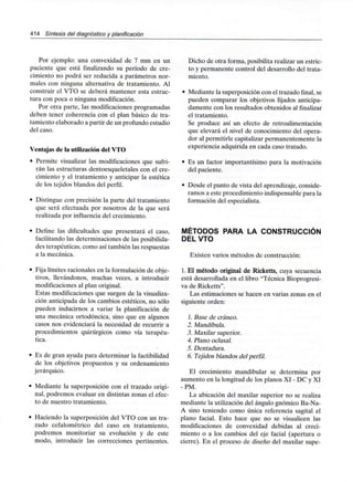 414 Síntesis del diagnóstico y planificación
Por ejemplo: una convexidad de 7 mm en un
paciente que está finalizando su período de cre-
cimiento no podrá ser reducida a parámetros nor-
males con ninguna alternativa de tratamiento. Al
construir el VTO se deberá mantener esta estruc-
tura con poca o ningunamodificación.
Por otra parte, las modificaciones programadas
deben tener coherencia con el plan básico de tra-
tamiento elaborado a partir de un profundo estudio
del caso.
Ventajas de la utilización del VTO
• Permite visualizar las modificaciones que sufri-
rán las estructuras dentoesqueletales con el cre-
cimiento y el tratamiento y anticipar la estética
de los tejidos blandos del perfil.
• Distingue con precisión la parte del tratamiento
que será efectuada por nosotros de la que será
realizada por influencia del crecimiento.
• Define las dificultades que presentará el caso,
facilitando las determinaciones de las posibilida-
des terapéuticas, como así también las respuestas
a la mecánica.
• Fija límites racionales en la formulación de obje-
tivos, llevándonos, muchas veces, a introducir
modificaciones al plan original.
Estas modificaciones que surgen de la visualiza-
ción anticipada de los cambios estéticos, no sólo
pueden inducirnos a variar la planificación de
una mecánica ortodóncica, sino que en algunos
casos nos evidenciará la necesidad de recurrir a
procedimientos quirúrgicos como vía terapéu-
tica.
• Es de gran ayuda para determinar la factibilidad
de los objetivos propuestos y su ordenamiento
jerárquico.
• Mediante la superposición con el trazado origi-
nal, podremos evaluar en distintas zonas el efec-
to de nuestro tratamiento.
• Haciendo la superposición del VTO con un tra-
zado cefalométrico del caso en tratamiento,
podremos monitoriar su evolución y de este
modo, introducir las correcciones pertinentes.
Dicho de otra forma, posibilita realizar un estric-
to y permanente control del desarrollo del trata-
miento.
Mediante la superposición con el trazado final, se
pueden comparar los objetivos fijados anticipa-
damente con los resultados obtenidos al finalizar
el tratamiento.
Se produce así un efecto de retroalimentación
que elevará el nivel de conocimiento del opera-
dor al permitirle capitalizar permanentemente la
experiencia adquirida en cada caso tratado.
Es un factor importantísimo para la motivación
del paciente.
Desde el punto de vista del aprendizaje, conside-
ramos a este procedimiento indispensable para la
formación del especialista.
MÉTODOS PARA LA CONSTRUCCIÓN
DEL VTO
Existen varios métodos de construcción:
1. El método original de Ricketts, cuya secuencia
está desarrollada en el libro "Técnica Bioprogresi-
va de Ricketts".
Las estimaciones se hacen en varias zonas en el
siguiente orden:
1. Base de cráneo.
2. Mandíbula.
3. Maxilar superior.
4. Plano oclusal.
5. Dentadura.
6. Tejidos blandos del perfil.
El crecimiento mandibular se determina por
aumento en la longitud de los planos XI - DC y XI
-PM.
La ubicación del maxilar superior no se realiza
mediante la utilización del ángulo gnómico Ba-Na-
A sino teniendo como única referencia sagital el
plano facial. Esto hace que no se visualicen las
modificaciones de convexidad debidas al creci-
miento o a los cambios del eje facial (apertura o
cierre). En el proceso de diseño del maxilar supe-
 