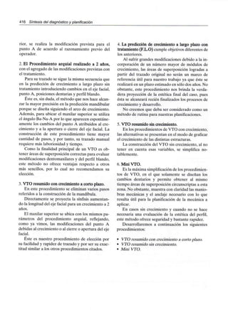 416 Síntesis del diagnóstico y planificación
rior, se realiza la modificación prevista para el
punto A de acuerdo al razonamiento previo del
operador.
2. El Procedimiento arquial realizado a 2 años,
con el agregado de las modificaciones previstas con
el tratamiento.
Para su trazado se sigue la misma secuencia que
en la predicción de crecimiento a largo plazo sin
tratamiento introduciendo cambios en el eje facial,
punto A, posiciones dentarias y perfil blando.
Éste es, sin duda, el método que nos hace alcan-
zar la mayor precisión en la predicción mandibular
porque se diseña siguiendo el arco de crecimiento.
Además, para ubicar el maxilar superior se utiliza
el ángulo Ba-Na-A por lo que aparecen espontáne-
amente los cambios del punto A atribuidos al cre-
cimiento y a la apertura o cierre del eje facial. La
construcción de este procedimiento tiene mayor
cantidad de pasos, y por tanto, su trazado manual
requiere más laboriosidad y tiempo.
Como la finalidad principal de un VTO es ob-
tener áreas de superposición correctas para evaluar
modificaciones dentomaxilares y del perfil blando,
este método no ofrece ventajas respecto a otros
más sencillos, por lo cual no recomendamos su
elección.
3. VTO resumido con crecimiento a corto plazo.
En este procedimiento se eliminan varios pasos
referidos a la construcción de la mandíbula.
Directamente se proyecta la sínfisis aumentan-
do la longitud del eje facial para un crecimiento a 2
años.
El maxilar superior se ubica con los mismos pa-
rámetros del procedimiento arquial, reflejando,
como ya vimos, las modificaciones del punto A
debidas al crecimiento o al cierre o apertura del eje
facial.
Éste es nuestro procedimiento de elección por
su facilidad y rapidez de trazado y por ser su exac-
titud similar a los otros procedimientos citados.
4. La predicción de crecimiento a largo plazo con
tratamiento (F.L.O) cumple objetivos diferentes de
los anteriores.
Al sufrir grandes modificaciones debido a la in-
corporación de un número mayor de módulos de
crecimiento, las áreas de superposición logradas a
partir del trazado original no serán un marco de
referencia útil para nuestro trabajo ya que éste se
realizará en un plazo estimado en sólo dos años. No
obstante, este procedimiento nos brinda la verda-
dera proyección de la estética final del caso, pues
ésta se alcanzará recién finalizados los procesos de
crecimiento y desarrollo.
No creemos que deba ser considerado como un
método de rutina para nuestras planificaciones.
5. VTO resumido sin crecimiento.
En los procedimientos de VTO con crecimiento,
las alternativas se presentan en el modo de graficar
el crecimiento de las distintas estructuras.
La construcción del VTO sin crecimiento, al no
tener en cuenta esas variables, se simplifica no-
tablemente.
6. Mini VTO.
Es la máxima simplificación de los procedimien-
tos de VTO, en el que solamente se diseñan los
cambios dentarios y permite obtener al mismo
tiempo áreas de superposición circunscriptas a esta
zona. No obstante, muestra con claridad las manio-
bras mecánicas y el anclaje necesario con lo que
resulta útil para la planificación de la mecánica a
aplicar.
En casos sin crecimiento y cuando no se hace
necesaria una evaluación de la estética del perfil,
este método ofrece seguridad y bastante rapidez.
Desarrollaremos a continuación los siguientes
procedimientos:
• VTO resumido con crecimiento a corto plazo.
• VTO resumido sin crecimiento.
• Mini VTO.
 