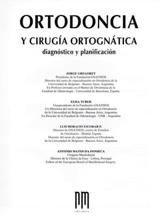 ORTODONCIA
Y CIRUGÍA ORTOGNATICA
diagnóstico y planificación
JORGE GREGORET
Presidente de la Fundación GNATHOS
Director del curso de especialización en Ortodoncia de la
Universidad de Belgrano - Buenos Aires, Argentina
Ex-Profesor invitado en el Master de Ortodoncia de la
Facultad de Odontología - Universidad de Barcelona, España.
ELISA TUBER
Vicepresidente de la Fundación GNATHOS
Co-Directora del curso de especialización en Ortodoncia
de la Universidad de Belgrano - Buenos Aires, Argentina
Ex-Docente de la Facultad de Odontología - UNR - Argentina
LUIS HORACIO ESCOBAR P.
Director de GNATHOS, centro de Estudios
de Ortodoncia - Madrid, España
Docente del curso de especialización en Ortodoncia
de la Universidad de Belgrano - Buenos Aires, Argentina
ANTONIO MATOS DA FONSECA
Cirujano Maxilofacial
Director de la Clínica da Face - Lisboa, Portugal
Fellow of the European Board of Maxillofacial Surgery.
e d i c i o n e i
 
