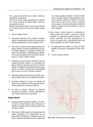Visualización de objetivos de tratamiento 431
CC y girar el punto Na hacia arriba 1 mm por
cada grado de apertura.
Si el eje se cierra: dejar superpuestos los puntos
CC y girar el punto Na hacia abajo 1 mm por
cada grado de cierre.
Desde esta posición calcar el eje facial, la sínfisis
y el extremo anterior del eje del cuerpo mandi-
bular.
4. Trazar el plano facial.
5. Superponer Ba-Na en Na y calcar el maxilar
superior modificando el punto A de acuerdo a
nuestra planificación. Trazar el plano A-Po.
6. Para calcar el plano oclusal superponemos los
planos faciales. Si hubo modificación del eje,
el maxilar superior y la sínfisis de ambos tra-
zados no coinciden, se distribuye esta distan-
cia en partes iguales a nivel de ANS y mento-
niano y se calca el plano oclusal.
7. Ubicamos el punto incisivo inferior 1 mm por
encima del plano oclusal y a la distancia del
plano A-Po que hayamos previsto en nuestro
cálculo. Utilizando la plantilla damos la angu-
lación al incisivo previamente determinada
para el caso y se calca el incisivo inferior.
8. Superponiendo el eje del cuerpo en Pm se co-
loca el molar inferior en la posición deseada.
9. El molar superior se traza en relación de
Clase I con el inferior. En los casos de extrac-
ciones superiores se traza en Clase II.
10. Se traza el incisivo superior en posición
correcta de overbite y overjet colocando su
eje 5° más vertical que el eje facial.
Tejido blando
11. Superponiendo los planos faciales y la ENA,
se calca la nariz hasta su base. El punto A
blando se modifica de las misma manera que
el punto A óseo.
12. Para calcar el labio superior se superponen los
planos oclusales en la intersección con el
plano facial. Dividimos la distancia entre los
puntos incisales de ambos incisivos superiores
en 3 partes iguales mediante 2 trazos hechos
sobre el plano oclusal. Superponiendo siem-
pre los planos oclusales se desliza el trazado
hasta que la marca más cercana al incisivo
nuevo quede a la altura del punto incisal del
incisivo original. En esta posición se calca el
labio superior.
13. Para trazar el labio inferior se determina el
punto medio del overbite y overjet en ambos
trazados. Se superponen ambos puntos. Si los
planos oclusales no están superpuestos, se
mueve el trazado sólo verticalmente hasta que
éstos coincidan. Se calca el labio inferior.
14. Se superponen las sínfisis y se calca el tejido
blando del mentón, uniéndolo al labio infe-
rior.
15. Trazar el plano estético.
Fig. 17.35: VTO Resumido sin crecimiento.
 