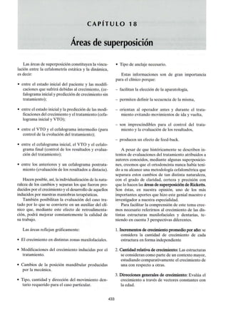 C A P I T U L O 18
Áreas de superposición
Las áreas de superposición constituyen la vincu-
lación entre la cefalometría estática y la dinámica,
es decir:
• entre el estado inicial del paciente y las modifi-
caciones que sufrirá debidas al crecimiento, (ce-
falograma inicial y predicción de crecimiento sin
tratamiento);
• entre el estado inicial y la predicción de las modi-
ficaciones del crecimiento y el tratamiento (cefa-
lograma inicial y VTO);
• entre el VTO y el cefalograma intermedio (para
control de la evolución del tratamiento);
• entre el cefalograma inicial, el VTO y el cefalo-
grama final (control de los resultados y evalua-
ción del tratamiento);
• entre los anteriores y un cefalograma postrata-
miento (evaluación de los resultados a distacia).
Hacen posible, así, la individualizaciónde la natu-
raleza de los cambios y separan los que fueron pro-
ducidos por el crecimiento y el desarrollo de aquellos
inducidos por nuestras maniobras terapéuticas.
También posibilitan la evaluación del caso tra-
tado por lo que se convierte en un auxiliar del clí-
nico que, mediante este efecto de retroalimenta-
ción, podrá mejorar constantemente la calidad de
su trabajo.
Las áreas reflejan gráficamente:
• El crecimiento en distintas zonasmaxilofaciales.
• Modificaciones del crecimiento inducidas por el
tratamiento.
• Cambios de la posición mandibular producidas
por la mecánica.
• Tipo, cantidad y dirección del movimiento den-
tario requerido para el caso particular.
- Tipo de anclaje necesario.
Estas informaciones son de gran importancia
para el clínico porque:
- facilitan la elección de la aparatología,
- permiten definir la secuencia de lamisma,
- orientan al operador antes y durante el trata-
miento evitando movimientos de ida y vuelta,
- son imprescindibles para el control del trata-
miento y la evaluación de los resultados,
- producen un efecto defeed-back.
A pesar de que históricamente se describen in-
tentos de evaluaciones del tratamiento atribuidos a
autores conocidos, mediante algunas superposicio-
nes, creemos que el ortodoncista nunca había teni-
do a su alcance una metodología cefalométrica que
separara estos cambios de tan distinta naturaleza,
con el grado de claridad, certeza y precisión con
que lo hacen las áreas de superposición de Ricketts.
Son éstas, en nuestra opinión, uno de los más
importantes aportes que hizo este genial maestro e
investigador a nuestra especialidad.
Para facilitar la comprensión de este tema cree-
mos necesario referirnos al crecimiento de las dis-
tintas estructuras maxilofaciales y dentarias, te-
niendo en cuenta 3 perspectivas diferentes.
1. Incrementos de crecimiento promedio por año: se
considera la cantidad de crecimiento de cada
estructura en forma independiente
2. Cantidad relativa de crecimiento: Las estructuras
se consideran como parte de un contexto mayor,
estudiando comparativamente el crecimiento de
una con respecto a otras.
3. Direcciones generales de crecimiento: Evalúa el
crecimiento a través de vectores constantes con
la edad.
433
 