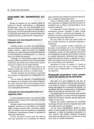 46 Estudio clínico del paciente
AUXILIARES DEL DIAGNÓSTICO CLÍ-
NICO
Escapa al propósito de este capítulo hablar de
técnica de trazado cefalométrico y cefalometría
dentoalveolar, tema que será desarrollado en la
sección 3. Sin embargo, al realizar el estudio clínico
del paciente, las telerradiografías lateral y frontal, y
la radiografía panorámica, nos aportarán datos que
complementarán y profundizaránel diagnóstico.
Utilización de la telerradiografía lateral en el
diagnóstico clínico.
- Permite realizar el trazado del perfil blando,
donde se realizarán mediciones correspondientes al
estudio vertical y sagital del perfil. Las medidas
obtenidas son reales, porque la escala de tamaño en
la telerradiografía es prácticamente 1 a 1 con res-
pecto a la cabeza del paciente.
- Distingue en determinados puntos del perfil
(mentón, labios) la posición de las estructuras óseas
o dentarias, que puede estar enmascarada o poten-
ciada por el espesor de los tejidos blandos.
- En los casos de cierre labial con esfuerzo, nos
brinda el detalle del cambio de disposición de los
tejidos blandos entre el cierre y el reposo labial.
- Permite visualizar las vías aéreas y la posición
de la lengua, de importancia en el diagnóstico fun-
cional.
- En los casos de asimetría, el desdoblamiento
de imágenes es un elemento que ayuda aldiagnós-
tico; pero serán más útiles en este aspecto las eva-
luaciones realizadas en la telerradiografía frontal y
en la radiografía panorámica.
Utilización de la telerradiografía frontal en el
diagnóstico clínico
La telerradiografía frontal es un elemento indis-
pensable para el estudio de las asimetrías verticales
y transversales.
Además, cuando esas asimetrías son de pequeña
magnitud, pueden no ser percibidas en el examen
clínico porque asientan sobre estructuras profun-
das y en muchos casos los tegumentos enmascaran
el problema, especialmente cuando el operador no
tiene gran experiencia.
Se hace necesaria en estos casos una observa-
ción muy minuciosa con el propósito de detectar
signos mínimos que evidencien pequeñas alteracio-
nes en cualquier sentido del espacio.
Como se obtienen en RC, queda descartado el
factor funcional en cualquier laterodesviación de la
mandíbula que se observe, interpretándose así de
etiología esqueletal.
La radiografía frontal obtenida con la boca
entreabierta permite visualizar el plano oclusal
superior e inferior y evaluarlos por separado, per-
mitiendo corroborar alteraciones de los niveles que
se hubieran detectado clínicamente.
Son muy útiles los datos que aporta sobre las
líneas medias dentarias, en pacientes simétricos o
asimétricos.
También nos permite realizar mediciones de
precisión, convirtiéndose así en una indispensable
herramienta de planificaciónen los casos de cirugía
ortognática, ya que con ellos podemos determinar
los movimientos necesarios de los planos oclusales
en sentido transversal, estructuras que juegan el
papel más relevante cuando se planifica la correc-
ción con cirugía en los casos de asimetrías vertica-
les y transversales de los maxilares.
Remitimos al lector al capítulo 11. donde se
desarrolla la técnica de calco y trazado de cefalo-
metría frontal, indispensable en el diagnóstico de
las asimetrías.
Radiografía panorámica como comple-
mento del estudio de las asimetrías
Más allá de la gran utilidad de este tipo de
radiografías en el estudio dentoalveolar del pacien-
te de todas las edades, la radiografía panorámica
brinda una imagen de la anatomía del maxilar y la
mandíbula útil para complementar el diagnóstico
clínico en los casos de asimetría (Fig. 1.46).
La comparación de las estructuras óseas del lado
derecho e izquierdo y la observación del comporta-
miento de los planos oclusales aportan datos rele-
vantes en estos casos.
Resulta útil realizar mediciones de estructuras
homologas del lado derecho e izquierdo para reali-
zar comparaciones, por ejemplo:
En las ramas mandibulares, medir la altura
desde el punto gonion al centro de la escotadura
sigmoidea, o desde la escotadura antegonial a la
cara superior del cóndilo. Medidas desiguales
expresarán una diferencia en el crecimiento vertical
de la rama y/o cóndilo mandibular.
 