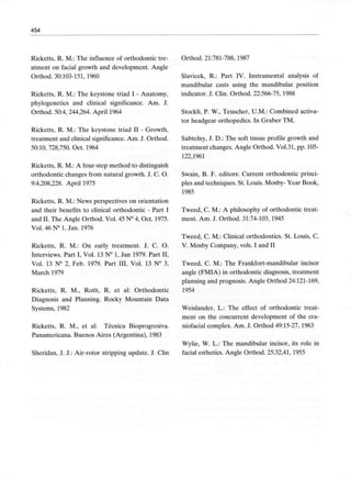 454
Ricketts, R. M.: The influence of orthodontic tre-
atment on facial growth and development. Angle
Orthod. 30:103-151, 1960
Ricketts, R. M.: The keystone triad I - Anatomy,
phylogenetics and clinical significance. Am. J.
Orthod. 50:4, 244,264.April 1964
Ricketts, R. M.: The keystone triad II - Growth,
treatment and clinical significance.Am. J. Orthod.
50:10, 728,750. Oct. 1964
Ricketts, R. M.: A four-step method to distinguish
orthodontic changes from natural growth. J. C. O.
9:4,208,228. April 1975
Ricketts, R. M.: News perspectives on orientation
and their benefits to clinical orthodontic - Part I
and II. The Angle Orthod. Vol. 45 N° 4, Oct. 1975.
Vol. 46 N° 1. Jan. 1976
Ricketts, R. M.: On early treatment. J. C. O.
Interviews. Part I, Vol. 13 N° 1, Jan 1979. Part II,
Vol. 13 N° 2, Feb. 1979. Part III, Vol. 13 N° 3,
March 1979
Ricketts, R. M., Roth, R, et al: Orthodontic
Diagnosis and Planning. Rocky Mountain Data
Systems, 1982
Ricketts, R. M., et al: Técnica Bioprogresiva.
Panamericana. Buenos Aires (Argentina), 1983
Sheridan, J. J.: Air-rotor stripping update. J. Clin
Orthod. 21:781-788,1987
Slavicek, R.: Part IV. Instrumental analysis of
mandibular casts using the mandibular position
indicator. J. Clin. Orthod. 22:566-75,1988
Stockli, P. W., Teuscher, U.M.: Combined activa-
tor headgear orthopedics. In Graber TM,
Subtelny, J. D.: The soft tissue profile growth and
treatment changes.Angle Orthod. Vol.31, pp. 105-
122,1961
Swain, B. F. editors: Current orthodontic princi-
pies and techniques. St. Louis. Mosby- Year Book,
1985
Tweed, C. M.: A philosophy of orthodontic treat-
ment. Am. J. Orthod. 31:74-103, 1945
Tweed, C. M.: Clinical orthodontics. St. Louis, C.
V. Mosby Company, vols. I and II
Tweed, C. M.: The Frankfort-mandibular incisor
angle (FMIA) in orthodontic diagnosis, treatment
planning and prognosis. Angle Orthod 24:121-169,
1954
Weislander, L.: The effect of orthodontic treat-
ment on the concurrent development of the cra-
niofacial complex. Am. J. Orthod 49:15-27, 1963
Wylie, W. L.: The mandibular incisor, its role in
facial esthetics. Angle Orthod. 25:32,41,1955
 